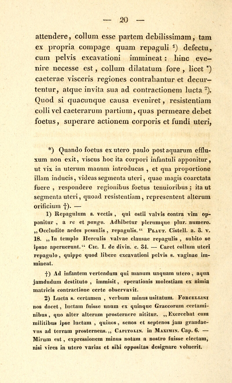 attendere, colliim esse partem debllissimam, tam ex propria compage quam repaguli ^) defectu, cum pelvis excavationi immineat : hinc eve- nire necesse est, collum dilatatum fore , licet *) caeterae visceris regiones contrabantur et decur- tentur, atque invita sua ad contractionem lucta ^). Quod si qaacunque causa eveniret, resistentiam colli vel caeterarum partium, quas permeare debet foetus, superare actionem corporis et fundi uteri, *) Quanclo foetus exutero paulo postaquarum efflu- xum non exit, viscus hoc ita corpori infantuli apponitur, ut yix in uterum manum introducas , et qua proportione illam inducis, videas segmenta uteri, cjuae magis coarctata fuere , respondere regionibus foetus tenuioribus ; ita ut segmenta uteri, cjuoad resistentiam, representent allerum orificium f). — 1) Repagulum s. vectis , qui ostii valvis contra vim op- ponitur , a re et pango. AdhiLetur plerumque plur. numero. „ Occludite aedes pessulis , repagulis. Plaut. Cistell. a. 3. v. 18. „ In teraplo Ilerculis valvae clausae repagulis , subito se ipsae aperuerunt. Cic. I. de divin. c. 34. — Caret collura uteri repagulo, quippe quod libere excavationi pelvis s. vaginae im- miueat. f) Ad infantera vertendura qui raanum unquara utero, aqua jamdudum destituto , imraisit, operationis molestiam ex niraia matricis contractione certe ol)servavit. 2) Lucta s. certaraen , verl>um minus usitatum. Fobcellini nos docet, luctara fuisse unura ex quinque Graecorum certami- nibus , quo alter alterura prosternere nititur. ,, Exercebat cura militibus ipse luctam , quiuos, senos ct septenos jara grandae- vus ad terrara prosternens.,, Capitolin. in Maximin. Cap. 6. — Mirum est, expressionera minus notara a nostro fuisse electara, nisi vires in utero varias et sibi oppositas designare voluerit.