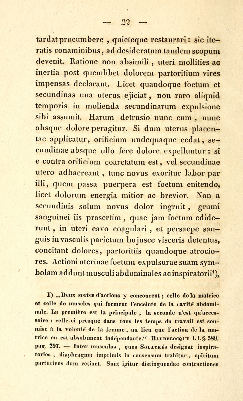 99 tardatprocumbere , qnieteque restaurari: sic ite- ratis conaminibus, ad desideratum tandem scopum devenit. Ratione non absimili, uteri mollities ac inertia post quemlibet dolorem partoritium vires impensas decJarant. Licet quandoque foetum et secundinas una uterus ejiciat, non raro aliquid temporis in molienda secundinarum expulsione sibi assumit. Harum detrusio nunc cum , nunc absque dolore peragitur. Si dum uterus placen- tae applicatur, orificium undequaque cedat, se- cundinae absque ullo fere dolore expelluntur : si e contra orificium coarctatum est, vel secundinae utero adbaereant, tunc novus exoritur labor par illi, quem passa puerpera est foetum enitendo, licet dolorum energia mitior ac brevior. Non a secundinis solum novus dolor ingruit , grumi sanguinei iis prasertim , quae jam foetum edide- runt, in uteri cavo coagulari , et persaepe san- guis invasculisparietum hujusce visceris detentus, concitant dolores, partoritiis quandoque atrocio- res. Actioniuterinaefoetum expulsurae suam sym- bolam adduntmusculiabdominales acinspiratorii^), 1) ,,Deux sortes d'actions y concoiirent; celle dela matrice et celle de raiiscles qui forment Fenceinte de la cavite' abdomi- nale. La premiere est la principale , la seconde n^est qu'acce8- soire : celle-ci presque dans tous les temps du travail est sou- mise h la volonte' de la femme , au lieu que Taction de la ma- trice en est absolument independante. Baudelocq.ue 1.1. §.589. pag-. 21)7. — Inter mnsculos , quos Solayrks designat inspira- torios , diapliragraa isuprirais in consensura trahitur , spirituin parturlens dum retinet. Sunt igitur distinguendae contractiones