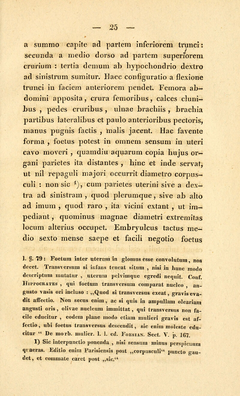 a summo capite ad partem inferiorem trunci: seciinda a medio dorso ad partem superrorem crurium : tertia demum ab bypocliondrio dexlro ad sinistrum sumitur. Haec configuratio a flexione trunci in faciem anteriorem pcndet. Femora ab- domini apposita, crura femoribus, calces cluni- bus , pedes cruribus , ulnae brachiis , bracbia partibus lateralibus et paulo anterioribus pectoris, manus pugnis factis , malis jacent. Hac favente forma , foetus potest in omnem sensum in uteri cavo moveri , quamdiu aquarum copia bujus or- gani parietes ita distantes , binc et inde servat, ut nil repaguli majori occurrit diametro corpus- culi : non sic ^), cum parietes uterini sive a dex- tra ad sinistram , quod plerumque, sive ab alto ad imum , quod raro , ita vicini extant , ut im- pediant, quominus magnae diametri extremitas locum alterius occupet. Embryulcus tactus me- dio sexto mense saepe et facili negotio foetus ]. §. 79: Foetura inier uterum in glomus esse convolutura nos docet. Transversura si infans teneat situm , nisi in hunc modo descriptum rautatur , uterura pelvimque egredi nequit. Conf. HiPiPOCRATES , qui foetura transversum coraparat nucleo an- gusto vasis ori incluso : „Quod si transversus exeat, gravis eva- dit affectio. Non secus enira, ac si quis in ampullara oleariara angusti oris, olivae nucleum immittat, qui transversus non fa- cile educitur , eodem plane modo etiam mulieri gravis est af- fectio, ubi foetus transversus descendit, sic enira moleste edu- citur  De morb. mulier. 1. 1. ed. Foesian. Sect. V. p. 1(>7. 1) Sic interpunctio ponenda , nisi sensum minus perspicuura qraeras. Editio enira Parisiensis post „corpusculi puncto gau- det, et commate caret post „sic.