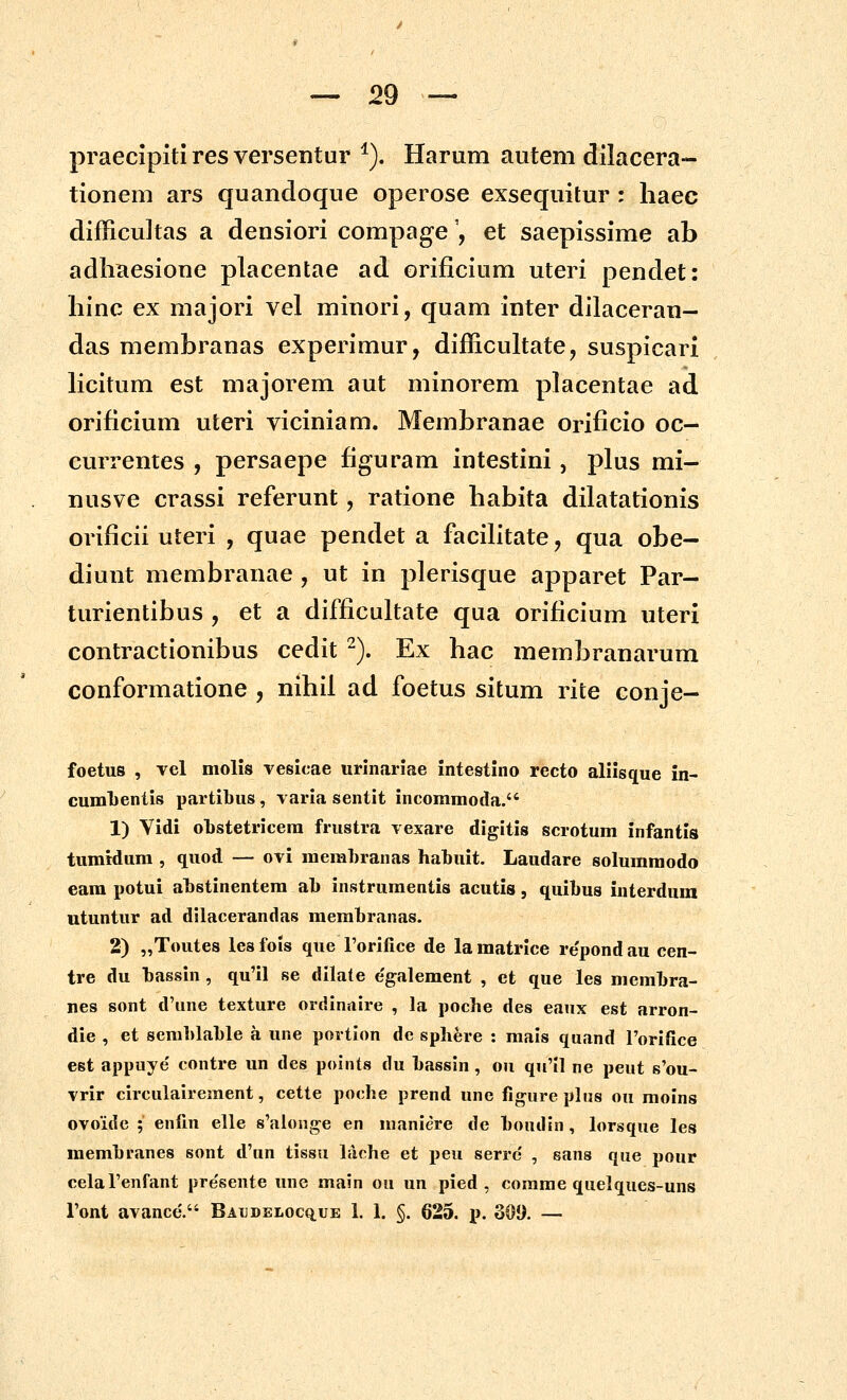 praecipiti res versentur *). Harum autem dilacera- tionem ars quandoque operose exsequitur : liaec difficultas a densiori compage', et saepissime ab adliaesione placentae ad orificium uteri pendet: liinc ex majori vel minori, quam inter dilaceran- das membranas experimur, difficultate, suspicari licitum est majorem aut minorem placentae ad orificium uteri viciniam. Membranae orificio oc- currentes , persaepe figuram intestini, plus mi- nusve crassi referunt, ratione habita dilatationis orificii uteri , quae pendet a facilitate, qua obe- diunt membranae , ut in plerisque apparet Par- turientibus , et a difficultate qua orificium uteri contractionibus cedit -). Ex bac membranarum conformatione , nihil ad foetus situm rite conje- foetus , vcl molis Yesicae urinariae intestino recto aliisque in- cunaLcntis partibus, varia sentit incommoda. 1) Vidi obstetricera frustra vexare digitis scrotum infantis tumidum , quod — ovi memhranas habuit. Laudare solumraodo eara potui abstinentera ab instrumentis acutis, quibus interdum utuntur ad dllacerandas membranas. 2) „Toutes lesfols que Torifice de lamatrice repondau cen- tre du bassin , qu'il se dllate e'galement , ct que les membra- nes sont d'une texture ordinaire , la poche des eaux est arron- die , et semblable a une portion dc sphere : mais quand Forifice est appuye' contre un des points du bassin, ou qu'Il ne peut s'ou- vrir circulairement, cette poche prend une figure plus ou molns ovoide ; enfin elle s'alonge en maniere de bondin, lorsque les membranes sont d'un tissu lache et peu serrc' , sans que pour celaTenfant pre'sente une main ou un pied , corame quelques-uns Font avance'. BATJDELOcq.uE 1. 1. §. 625. p. 301). —