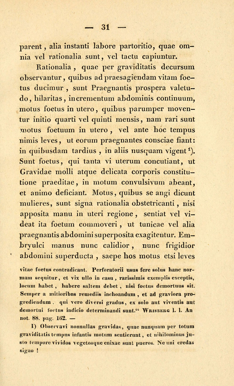 parent, alia instanti labore partoritio, quae om- nia vel rationalia sunt, vel taclu capiuntur. Rationalia , quae per graviditatis decursum observantur, quibus adpraesagiendam vitam foe- tus ducimur , sunt Praegnantis prospera valetu- do, hilaritas, incrementum abdominis conlinuum, motus foetus in utero, quibus parumper moven- tur initio quarti vel quinti mensis, nam rari sunt motus foetuum in utero , vel ante hoc tempus nimis leves, ut eorum praegnantes consciae fiant: in quibusdam tardius , in aliis nusquam vigent^). Sunt foetus, qui tanta vi uterum concutiant, ut Gravidae molli atque deHcata corporis constitu- tione praeditae, in motum convulsivum abeant, et animo deficiant. Motus, quibus se angi dicunt mulieres, sunt signa rationalia obstetricanti, nisi apposita manu in uteri regione , sentiat vel vi— deat ita foetum commoveri , ut tunicae vel aha praegnantis abdominisuperposita exagitentur. Em— bryulci manus nunc cahdior, nunc frigidior ' abdomini superducta , saepe hos motus etsi leves vitae foetus contradicant. Perforatorii usus fere solus hanc nor- main scquitur, ct vix ullo in casu ^ rarissimis exeniplis exceptis, locuui hatet , hahere saltem dehet , «isi foetus deraortuus sit. Seniper a mitiorihns reniediis inchoandum , et ad graviora pro- grediendum , qui vero diversi gradus, ex solo aut viventis aut demortui ibctus indicio determinandi sunt. Wrisbekg 1. 1. An not. 88. pag. 1«2. — I) Oliservavi nonnullas gravidas, quae nunqiiam per totum graviditiitis tempus infantis motiim sentierunt, et nihilominus ju- sto tcmpore vividos vegetosque enixae sunt pueros. Ne uni credas Bl<>nu !