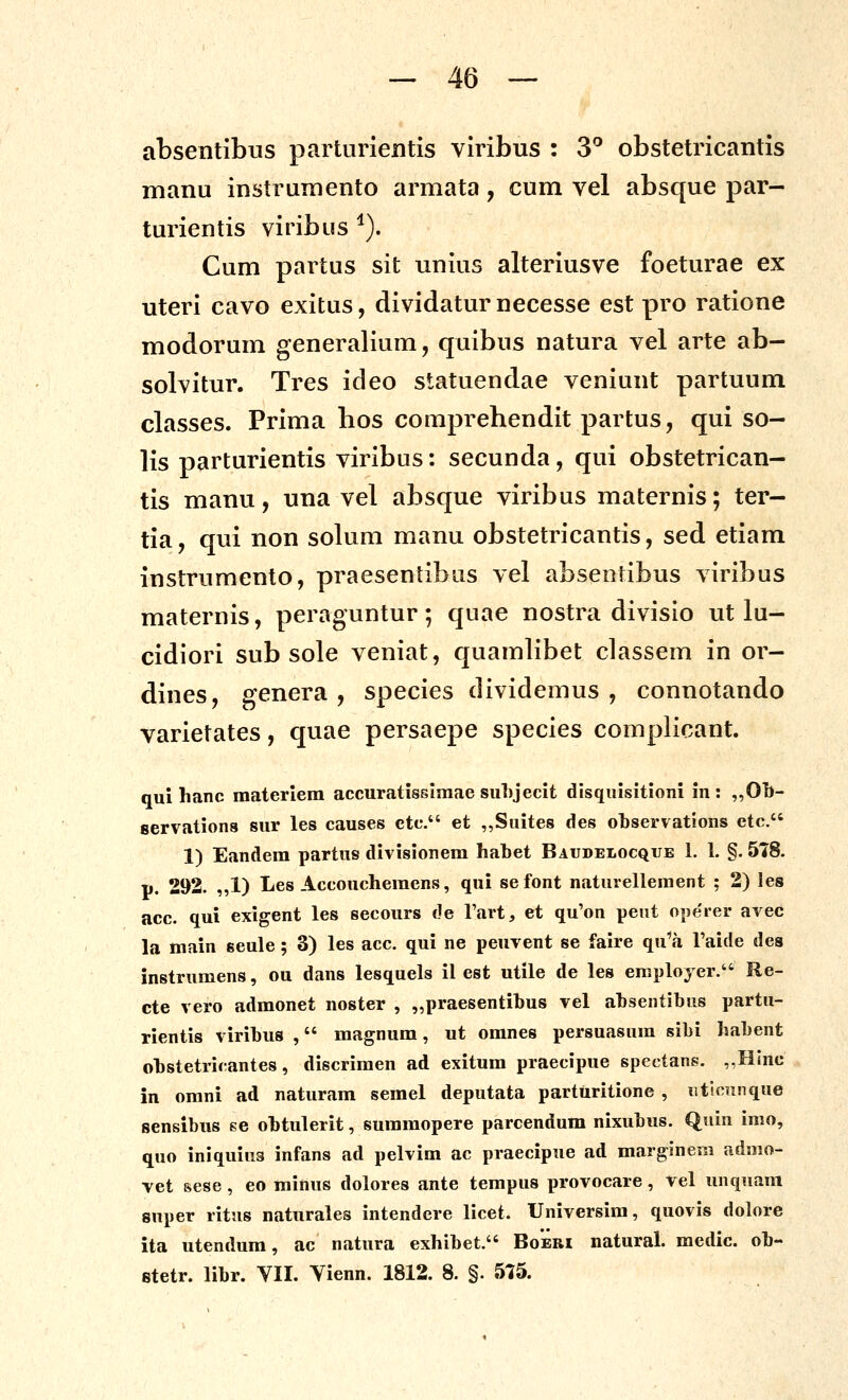 absentibus parturientis viribus : 3^ obstetricantis manu instrumento armata, cum vel absque par- turientis viribus ^). Cum partus sit unius alteriusve foeturae ex uteri cavo exitus, dividatur necesse est pro ratione modorum generalium, quibus natura vel arte ab- solvitur. Tres ideo statuendae veniunt partuum classes. Prima bos comprebendit partus, qui so- lis parturientis viribus: secunda, qui obstetrican- tis manu, una vel absque viribus maternis; ter- tia, qui non solum manu obstetricantis, sed etiam instrumento, praesentibus vel absentibus viribus maternis, peraguntur; quae nostra divisio ut lu- cidiori sub sole veniat, quamlibet classem in or- dines, genera , species dividemus , connotando varietates, quae persaepe species complicant. qui hanc materiem accuratissiraae suLjecit disquisitioni in : ,,0b- servations sur les causes ctc. et ,,Suite8 des otservations ctc. 1) Eandem partus divisionem habet Baudelocque 1. 1. §. 578. p. 292. ,,1) Les Accoucheraens, qui sefont naturellement ; 2) les acc. qui exigent les secours de Tart, et qu'on peiit ope'rer avec la main seule; 3) les acc. qui ne peuvent se faire qu^a Taide des instrumens, ou dans lesquels il est utile de les eraployer. Re- cte vero admonet noster , „praesentibus vel ahsentibus partu- rientis viribus , magnum, ut omnes persuasura sibi habent obstetricantes, discriraen ad exitura praecipue spectans. ,,Hlnc in orani ad naturam semel deputata parturitione , iiticnnque sensibus se obtulerit, suraraopere parcendum nixubus. Quin imo, quo iniquius infans ad pelvim ac praecipue ad margineni admo- vet sese , eo minus dolores ante tempus provocare, vel unquam super ritus naturales intendere licet. Universira, quovis dolore ita utendum, ac natura exhibet. Boebi natural. medic. ob- etetr. libr. VII. Yienn. 1812. 8. §. 575.