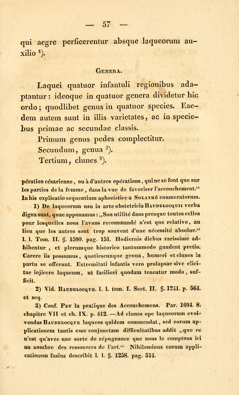 qui aegre perflcerentur absque laqueorum au- xilio ^). Genera. Laquei quatuor infantuli regionibus ada- ptantur: ideoque in quatuor genera dividetur hic ordo; quodlibet genus in quatuor species. Eae- dem autem sunt in illis varietates, ac in specie- bus primae ac secundae classis. Primum genus pedes complectitur. Secundam, genua ^). Tertium, clunes ^). pdration cesarfenne, ou a d'aiitres ope'rations, qui ne se font que sur lesparties dela femme, danslavue de favoriser raccouchement. Inhis explicatio seq^uentium aplioristice a Solavrie enuraeratorum. 1) De laqueorum usu in arteobstetriciaBAUDELocQ^uii verha dignasunt, quae apponamus: „Son utilite dans presque toutes celles pour lesquelles nous Favons recomraande n'est que relative, au lieu que les autres sont trop souvent d'une ne'cessitd ahsolue. 1. 1. Tom. II. §. 1590. pag. 151. Hodiernis diebus rarissime ad- hibentur , et plerumque historico tanturaraodo gaudent pretio. Carere iis possuraus, quotiescunque genua, humeri et clunes in partu se offerunt. Extremitati infantis vero prolapsae sive elici- tae injicere laqueum, ut faciliori quodam teneatur modo, suf- ficit. 2) Vid. Baudeloc^ue. 1. 1. tom. I. Sect. II. §. 1241. p. 564. et seq. 3) Conf. Peu la pratique des Accouchemens. Par. 1694. 8j chapitre VII et ch. IX. p. 412. —Ad clunes ope laqueorum evol-' vendas BAUDELocquE laqueos quidem coraraendat, sed eorura ap- plicationera tantis esse coujunctam difficultatihus addit ,,que ce ii'est qu'avec une sorte de re'pugnance que nous lc comptons ici au norahre des ressourccs de Tart. Nihilorainus eorum appli' cationem fusins descrihit 1. 1. §. 1258. pag. 574.