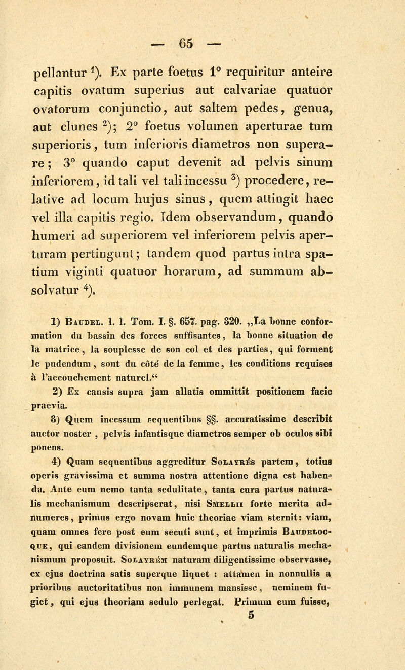 pellantur ^). Ex parte foetus 1° requiritur anteire capitis ovatum superius aut calvariae quatuor ovatorum conjunctio, aut saltem pedes, genua, aut clunes ^); 2° foetus volumen aperturae tum superioris, tum inferioris diametros non supera— re; 3^ quando caput devenit ad pelvis sinum inferiorem, id tali vel tali incessu ^) procedere, re- lative ad locum hujus sinus, quem attingit haec vel illa capitis regio. Idem observandum, quando humeri ad superiorem vel inferiorem pelvis aper- turam pertingunt; tandem quod partusintra spa- tium viginti quatuor horarum, ad summum ab- solvatur ^)» 1) Batjdel. 1. 1. Tom. I. §. 657. pag. 320. „La bonne confor- mation du Lassin des forces suffisantes, la bonne situation de la matrice, la souplesse de son col et des parties, qui forment le pudendum, sont du cote de la femme, les conditions requises a raccoucliement naturel. 2) Ex causis supra jam allatis ommittit positionem facie praevia. 3) Quem incessum EequentiT)us §§. accuratissime describit auctor noster , pelvis infantisque diametros semper ob oculos sibi ponens. 4) Quam sequentilus agfgreditttr SoIiAyrirs partem, totiuis operis gravissima et summa nostra attentione digna est haten- da^ Ante eum nemo tanta sedulitate ^ tanta cura partus natura- lis meclianismura descripserat, nisi Siviellii forte merita ad- liumeres, primus ergo novam hiiic theoriae viam sternit! viam, quam omnes fere post eum secuti sunt, et imprimis Baudeloc- quE, qui eandem divisionem eundemque partus naturalis mecha- nismum proposuit. Solayrem naturam diligentissime observasse, ex ejus doctrina satis superque liquet t attamen in nonnuUis a prioribus auctoritatihus non immunem mansisse, neminem fu- giet, qui ejus theoriam sedulo perlegat. Primum eura fuisse, 5