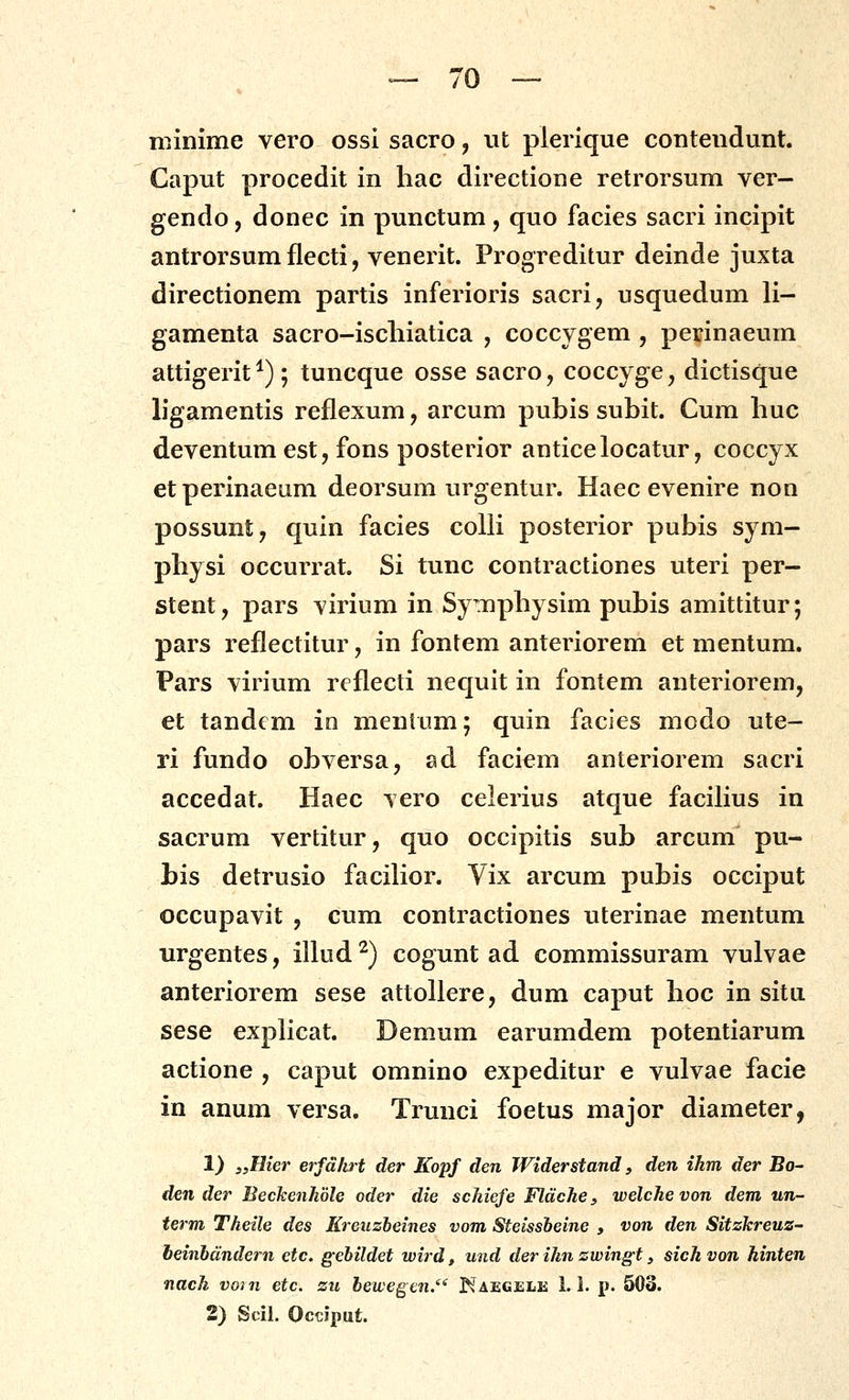 niinime vero ossi sacro, nt plerique contendunt. Caput procedit in hac directione retrorsum ver- gendo, donec in punctum , quo facies sacri incipit antrorsum flecti, venerit. Progreditur deinde juxta directionem partis inferioris sacri, usquedum li- gamenta sacro-iscliiatica , coccygem , perinaeum attigerit^); tuncque osse sacro, coccyge, dictisque ligamentis reflexum, arcum pubis subit. Cum huc deventum est, fons posterior anticelocatur, coccyx etperinaeum deorsum urgentur. Haec evenire non possunt, quin facies colli posterior pubis sym- physi occurrat. Si tunc contractiones uteri per- stent, pars virium in Symphysim pubis amittitur; pars reflectitur, in fontem anteriorem et mentum. Pars virium reflecti nequit in fontem anteriorem, et tandcm in menlum; quin facies modo ute- ri fundo obversa, ad faciem anteriorem sacri accedat. Haec vero celerius atque facihus in sacrum vertitur, quo occipitis sub arcum pu- bis detrusio facihor. Vix arcum pubis occiput occupavit , cum contractiones uterinae mentum urgentes, illud^) cogunt ad commissuram vulvae anteriorem sese attollere, dum caput hoc in situ sese exphcat. Demum earumdem potentiarum actione , caput omnino expeditur e vulvae facie in anum versa. Trunci foetus major diameter, 1} ,yHier erfd/irt der Kopf den Widerstand, den ihm der Bo- den der Beckenhdle oder die schiefe Fldche, welchevon dem un- term Theile des Kreuzbeines vom Steissbeine , von den Sitzkreuz-' heinbdndern etc. gebildet wird, und der ihn zwingt, sich von hinten nach voin etc. zu bewegen.'^ Kaegele 1.1. p. 503. 2) Scil. Occiput.