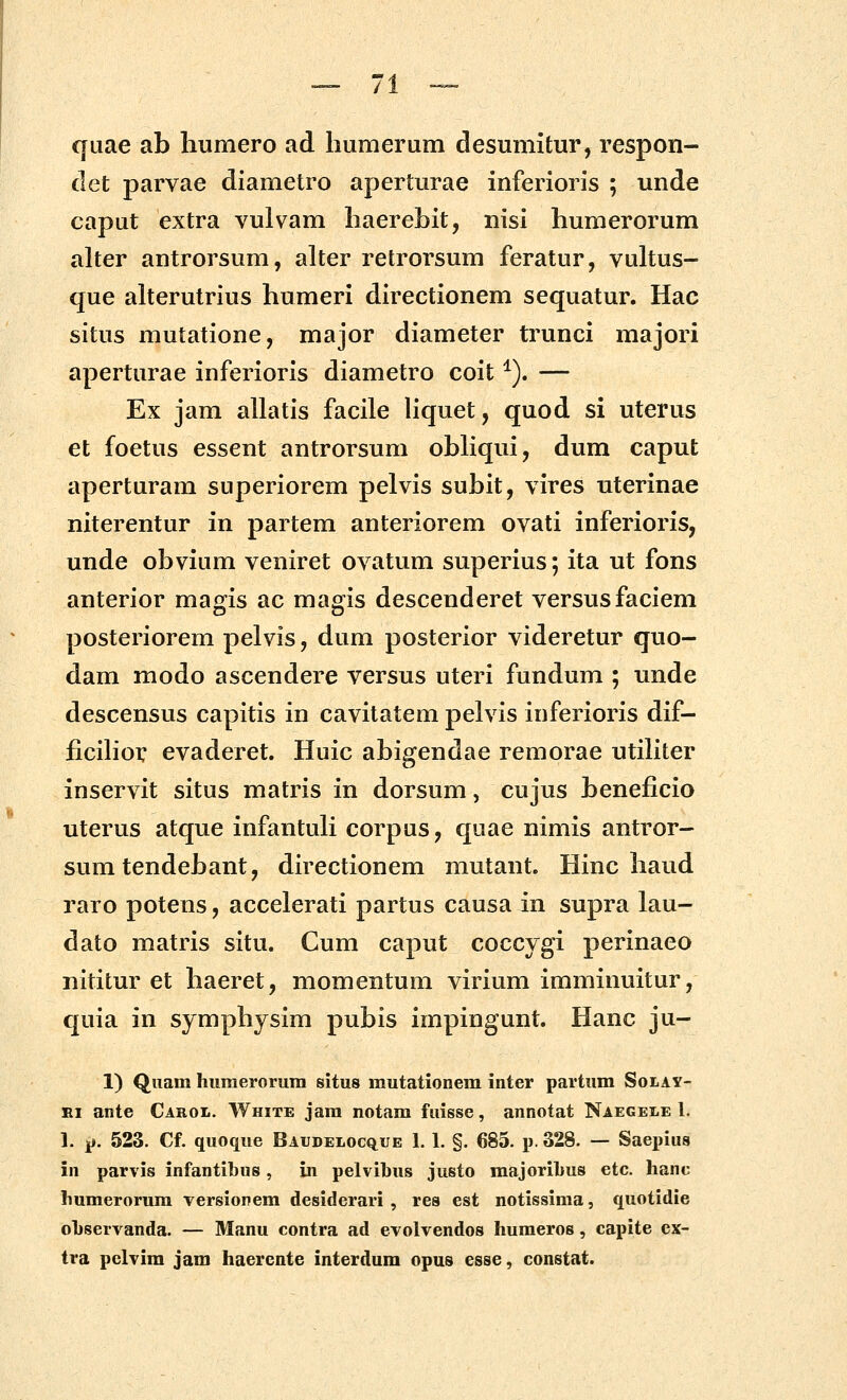 /1 qiiae ab liumero ad humerum desumitur, respon- det parvae diametro aperturae inferioris ; unde caput extra vulvam liaerebit, nisi humerorum alter antrorsum, alter retrorsum feratur, vultus- que alterutrius humeri directionem sequatur. Hac situs mutatione, major diameter trunci majori aperturae inferioris diametro coit ^). — Ex jam allatis facile liquet, quod si uterus et foetus essent antrorsum ohliqui, dum caput aperturam superiorem pelvis suhit, vires uterinae niterentur in partem anteriorem ovati inferioris, unde ohvium veniret ovatum superius; ita ut fons anterior magis ac magis descenderet versusfaciem posteriorem pelvis, dum posterior videretur quo- dam modo ascendere versus uteri fundum ; unde descensus capitis in cavitatem pelvis inferioris dif- ficihor evaderet. Huic ahigendae remorae utiliter inservit situs matris in dorsum, cujus heneficio uterus atque infantuH corpas, quae nimis antror- sum tendehant, directionem mutant. Hinc haud raro potens, accelerati partus causa in supra lau- dato matris situ. Cum caput coccygi perinaeo nititur et haeret, momentum virium imminuitur, quia in symphysim puhis impingunt. Hanc ju- 1) Quam hiimerorum situs mutationem inter partum Solay- Ei ante Cabol. White jam notam fuisse, annotat Naegele 1. 1. 4». 523. Cf. quoque Baudelocq^ue 1.1. §. 685. p. 328. — Saepius in parvis infantibus, in pelvibus justo majoribus etc. hanc humerorura versionem desiderari , res est notissima, quotidie ohservanda. — Manu contra ad evolvendos humeros, capite cx- tra pclvim jam haerente interdum opus esse, constat.