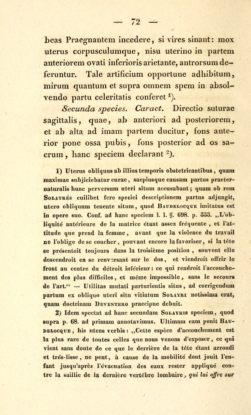 beas Praegnantem incedere, si vires sinant: mox uterus corpusculumque, nisu uterino in partem anteriorem ovati inferioris arietante, antrorsum de- feruntur. Tale artificium opportune adliibitum, mirum quantum et supra omnem spem in absol- vendo partu celeritatis conferet ^). Secunda species, Caract, Directio suturae sagittalis, quae, ab anteriori ad posteriorem, et ab alta ad imam partem ducitur, fons ante- rior pone ossa pubis, fons posterior ad os sa^ crum, hanc speciem declarant -)o 1) Uteriis obliquus ab illius temporis obstetricantibus , quam maximae subjiciebatur curae, saepiusque causam partus praeter- naturalis hunc perversum uteri situm accusabant; quam ob rem SoLAYREs cuilibet fcre speciei descriptionem partus adjungit, utero obliquum tenente situm, quod Baudelocq^ue imitatus est in opere suo. Conf. ad hanc speciem 1. 1. §. 698. p. 333. „L'ob- liquite ante'rieure de la matrice e'tant assez frequente , et Tat- titude que prend la femme, avant que la violence du travail ne Foblige de se coucher, pouvant encore lafavoriser, si la tete se presentoit toujours dans la troisieme position , souvent elle descendroit en se renvorsant sur le dos, et viendroit ofFrir le front au centre du de'troit infe'rieur: ce qui rendroit raccouchcT- ment des plus difficiles, et meme impossible, sans le secours de Fart. — Utilitas mutati parturientis situs, ad corrigendum partum ex obliquo uteri situ vitiatum Solayri notissima crat, quam doctrinam Deventero praecipue debuit. 2) Idem spectat ad hanc secundam Solayris speciem, quod supra p. 68. ad primam annotavimus. Ultimam eam ponit Bau- »ELocQ,UE, his utens verbis: „Cette espece d'accouchement est la plus rare de toutes celles que nous venons d'exposer, ce qui vient sans doute de ce que le derriere de la tete etant arrondi et tres-lisse, ne peut, a cause de la mobilite dont jouit Fen- fant jusqu'apres re'vacuation des eaux rester applique con-^- tre la saillie de la derniere vertebre lombaire 3 qui lui offr^ sur