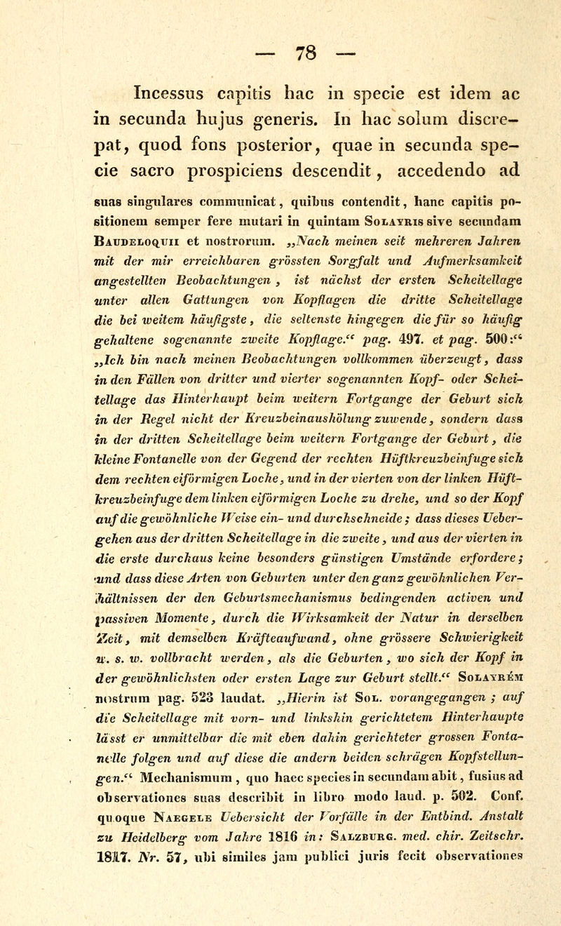 Incessus capitis hac in specie est idem ac in secunda liujus generis. In hac soluni discre- pat, quod fons posterior, quae in secunda spe- cie sacro prospiciens descendit, accedendo ad suas singiilares communicat, quilius contendit, hanc capitis po- sitionem semper fere mutari in quintam Solayris sive secundam Baudeloq^uii et nostrorura. ,,Nach meinen seit mehreren Jakren mit der mir erreichharen grbssten Sorgfalt und AufmerJcsamkeit angestellten Beohachtungen , ist ndchst der ersten Scheitellage unter allen Gattungen von Eopflagen die dritte Scheitellage die bei weitem hdujigste, die seltenste hingegen die fiir so hdujig gehaltene sogenannte zweite Kopflage/' pag. 497. et pag. 500: yylch bin nach meinen Beohachtungen vollkommen uherzeugt, dass in den Fdllen von dritter und vierter sogenannten Kopf- oder Schei-' tellage das Hinterhaupt beim weitern Fortgange der Gehurt sich in der Regel nicht der Kreuzheinaushblung zuwende, sondern dasa in der dritten Scheitellage heim weitern Fortgange der Gehurt, die Meine Fontanelle von der Gegend der rechten Hiiftkreuzheinfuge sich dem rechten eifbrmigen Loche, und in der vierten von der linken Hiift- lcreuzheinfuge dem linken eifbrmigen Loche zu drehe, und so der Kopf aufdie gewbhnliche JVeise ein- und durchschneide ; dass dieses Ueher- gehen aus der dritten Scheitellage in die zweite, und aus der vierten in die erste durckaus keine besonders giinstigen Umstdnde erfordere; •und dass diese Arten von Geburten unter den ganz gewbknlicken Ver- ihdltnissen der den Geburtsmeckanismus bedingenden activen und passiven Momente, durch die Wirksamkeit der Natur in derselhen dZeit i mit demselhen Krafteaufwand, okne grbssere Schwierigkeit 21'. s. w. vollbracht werden, als die Geburten , wo sich der Kopf in der gewbknlichsten oder ersten Lage zur Gehurt stellt.'' Solayrem iK^striim pag. 523 laudat. j,Hierin ist Sol. vorangegangen ; auf die Sckeitellage mit vorn- und linkskin gericktetem Hinterhaupte Idsst er unmittelhar die mit ehen dakin gerichteter grossen Fonta- nclle folgen und auf diese die andern beidcn schrdgen Kopfstellun- gen.- Meclianismura , quo haec species in secundamahit, fusius ad ohservationes suas descrihit in libro modo Liud. p. 502. Conf. qu oque Naegele Uehersicht der Vorfdtle in der Entbind. Jnstalt zu Heidelberg vom Jakre 1816 in: Salzburc. med. chir. Zeitschr. 1817. Nr. 57, uhi similes jara puhlici juris fecit ohservationes