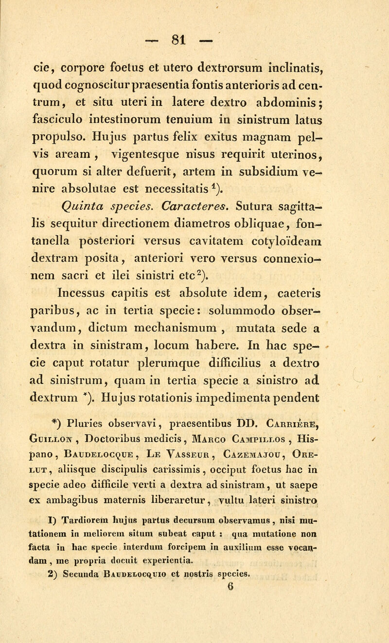 cie, corpore foetus et utero dextrorsum inclinatis, quod cognoscitur praesentia fontis anterioris ad cen- trum, et situ uteri in latere dextro abdominis; fasciculo intestinorum tenuium in sinistrum latus propulso. Hujus partus felix exitus magnam pel— vis aream , vigentesque nisus requirit uterinos, quorum si alter defuerit, artem in subsidium ve- nire absolutae est necessitatis ^). Quinta species. Caracteres, Sutura sagitta- lis sequitur directionem diametros obliquae, fon- tanella posteriori versus cavitatem cotyloideam dextram posita, anteriori vero versus connexio- nem sacri et ilei sinistri etc^). Incessus capitis est absolute idem, caeteris paribus, ac in tertia specie: solummodo obser- vandum, dictum mechanismum , mutata sede a dextra in sinistram, locum habere. In liac spe— cie caput rotatur plerumque difficilius a dextro ad sinistrum, quam in tertia specie a sinistro ad dextrum *). Hujusrotationis impedimentapendent *) Pluries observavi, praesentibus DD. CarrierE, GuiLLOw , Doctoribus medicis, Margo CAMPiLLOs , His- pano, Baudeloc(^ue , Le Vasseur, Cazemajou, Ore- LUT, aliisque discipulis carissimis, occlput foetus liac in specie adeo difficile verti a dextra ad sinistram, ut saepe ex ambagibus maternis liberaretur, vultu lateri sinistro 1) Tardiorein hujiis pattuS decursum oLservamus, nisi mu- tationem in meliorem situm subeat eaput : qua mutatione non facta in hac specie interdum forcipem in auxilium esse vocaii- dam , me propria docuit experientia. 2) Secunda Baudei.ocq.uio ct nostris species.