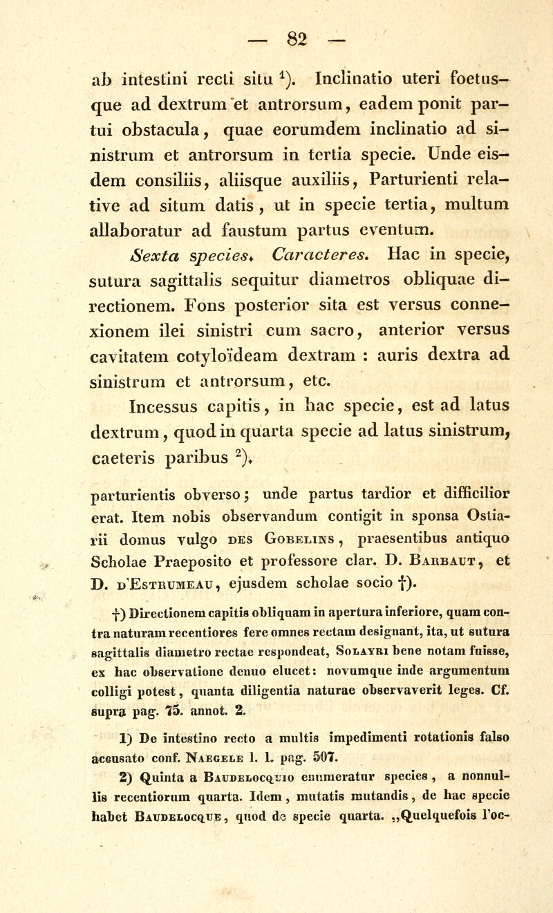 ab intestini recti situ ^). Inclinatio uteri foetus- que ad dextrum et antrorsum, eadem ponit par- tui obstacula, quae eorumdem inclinatio ad si- nistrum et antrorsum in tertia specie. Unde eis- dem consiliis, aliisque auxiliis, Parturienti rela- tive ad situm datis , ut in specie tertia, multum allaboratur ad faustum partus eventum. Sexta species^ Caracteres, Hac in specie, sutura sagittalis sequitur diametros obliquae di- rectionem. Fons posterior sita est versus conne- xionem ilei sinistri cum sacro, anterior versus cavitatem cotyloideam dextram : auris dextra ad sinistrum et antrorsum, etc. Incessus capitis, in hac specie, est ad latus dextrum, quod in quarta specie ad latus sinistrum, caeteris paribus ^)* parturientis obverso; unde partus tardior et difficilior erat. Item nobis observandum contigit in sponsa Oslia- rii domus vulgo des Gobelins , praesentibus antiquo Scbolae Praeposito et professore clar. D. Barbaut, et D. d'Estrumeau, ejusdem scholae socio f). f) Directionem capitis obliquam in aperturainferiore, quam con- tra naturamrecentiores fere omnes rectam designant, ita, ut sutnra sagittalis diametro rectae respondeat, Solayri bene notam fuisse, ex hac observatione denuo elucet: novumque inde argumentum coUigi potest, quanta diligentia naturae ohservaverit leges. Cf. fiupra pag. t5. annot. 2. 1) De intestino recto a multis impedimenti rotationis falso acGusato conf. Naegele 1. L pag. 507. 2) Quinta a Baitdelocq^uio enumeratur species , a nonnul- lis recentiorum quarta. Idem , mutatis mutandis, de hac specie hahet Baudeloc^ue, quod ds specie quarta. .,Quelquefois roc-