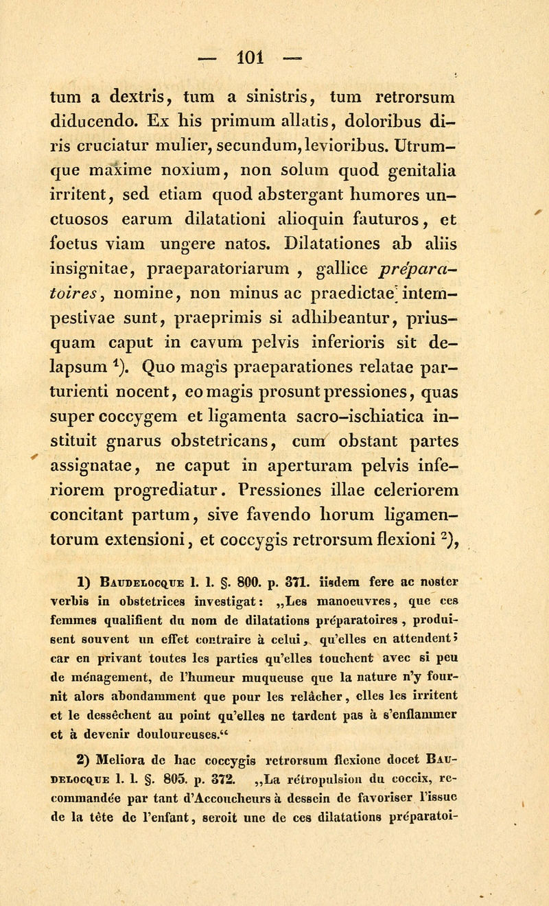 tum a dextris, tum a sinistris, tura retrorsum diducendo. Ex his primum allatis, doloribus di- ris cruciatur mulier, secundum,levioribus. Utrum- que maxime noxium, non solum quod genitalia irritent, sed etiam quod abstergant humores un- ctuosos earum dilatationi ahoquin fauturos, et foetus viam ungere natos. Dilatationes ab aliis insignitae, praeparatoriarum , gallice prepara- toires, nomine, non minus ac praedictae' intem- pestivae sunt, praeprimis si adhibeantur, prius- quam caput in cavum pelvis inferioris sit de- lapsum *). Quo magis praeparationes relatae par- turienti nocent, eomagis prosunt pressiones, quas super coccygem et hgamenta sacro-ischiatica in- stituit gnarus obstetricans, cum obstant partes assignatae, ne caput in aperturam pelvis infe- riorem progrediatur. Pressiones illae celeriorem concitant partum, sive favendo horum Hgamen- torum extensioni, et coccygis retrorsum flexioni ^}, 1) Baudeloc^ue 1. 1. §. 800. p. 371. iwdem fere ac noster verbis in obstetricea investigat: „Les manocuvres, que ces femmes qualifient du nora de dilatations preparatoires , produi- eent souvent un effet contraire a celui, qu^elles en attendent? car en privant toutes les parties qu'elles touchent avec si peu de menagement, de rhumeur muqueuse que la nature n'y four- nit alors ahondarament que pour les relacher, cUes les irritent ct le dessechent au point qu^elles ne tardent pas a 8'enflammer ct a devenir douloureuses. 2) Meliora dc hac coccygis rctrorsura flexione docet Bau- DELoc(tUE 1. 1. §. 805. p. 372. „La re'tropulsion du coccix, rc- commande'e par tant d^Accoucheurs a dessein de favoriser Fissue de la tete de Fenfant, seroit une de ces dilatations prc'paratoi-