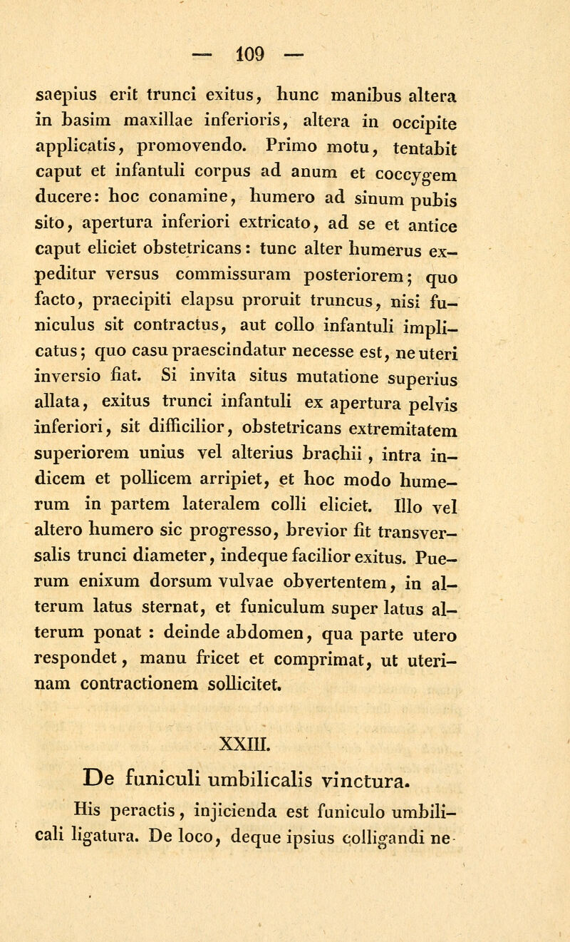 saepius erit trunci exitus, hunc manibus altera in basim maxillae inferioris, altera in occipite applicatis, promovendo. Primo motu, tentahit caput et infantuH corpus ad anum et coccvfiem ducere: hoc conamine, humero ad sinum puhis sito, apertura inferiori extricato, ad se et antice caput eliciet ohstetricans: tunc alter humerus ex- peditur versus commissuram posteriorem; quo facto, praecipiti elapsu proruit truncus, nisi fu- niculus sit contractus, aut coUo infantuK impli- catus; quo casu praescindatur necesse est, neuteri inversio fiat. Si invita situs mutatione superius allata, exitus trunci infantuH ex apertura pelvis inferiori, sit difficilior, ohstetricans extremitatem superiorem unius vel alterius hrachii , intra in- dicem et poUicem arripiet, et hoc modo hume- rum in partem lateralem colH eHciet. lUo vel altero humero sic progresso, hrevior fit transver- saHs trunci diameter, indeque facilior exitus. Pue- rum enixum dorsum vulvae ohvertentem, in al- terum latus sternat, et funiculum super latus al- terum ponat : deinde ahdomen, qua parte utero respondet, manu fricet et comprimat, ut uteri- nam contractionem soUicitet. XXIII. De faniculi umbilicalis vinctura. His peractis, injicienda est funiculo umhiH- caH Hgatura. De loco, deque ipsius coUigandi ne