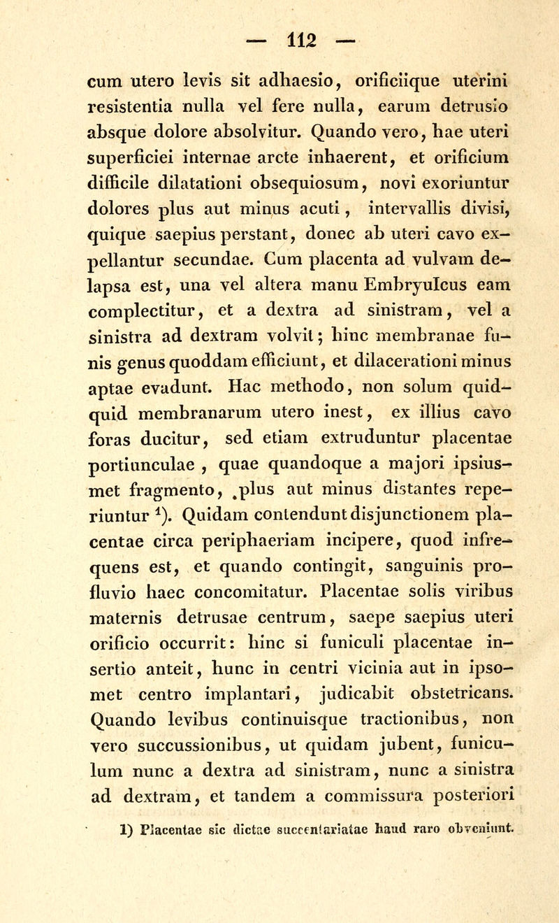 cum utero levis sit adhaesio, orlficlique uterini resistentia nulla vel fere nulla, earum detrusio absque dolore absolvitur. Quando vero, hae uteri superficiei internae arcte inhaerent, et orificium difficile dilatationi obsequiosum, novi exoriuntur dolores pkis aut minus acuti, intervallis divisi, quique saepius perstant, donec ab uteri cavo ex- pellantur secundae. Gum placenta ad vulvam de- lapsa est, una vel altera manu Embryulcus eam complectitur, et a dextra ad sinistram, vel a sinistra ad dextram volvit; hinc membranae fu- nis genusquoddamefficiunt, et dilacerationi minus aptae evadunt. Hac methodo, non solum quid- quid membranarum utero inest, ex ilHus cavo foras ducitur, sed etiam extruduntur placentae portiunculae , quae quandoque a majori ipsius-^ met fragmento, ^plus aut minus distantes repe- riuntur *). Quidam conlenduntdisjunctionem pla- centae circa periphaeriam incipere, quod infre- quens est, et quando contingit, sanguinis pro- fluvio haec concomitatur. Placentae solis viribus maternis detrusae centrum, saepe saepius uteri orificio occurrit: hinc si funiculi placentae in- sertio anteit, hunc in centri vicinla aut in ipso- met centro implantari, judicabit obstetricans. Quando levibus contlnulsque tractlonibus, non vero succussionlbus, ut quldam jubent, funicu- lum nunc a dextra ad slnlstram, nunc a sinlstra ad dextram, et tandem a commissura posterlori 1) Placentae sic dlctae succenlariatae haud raro olivcnmnt.