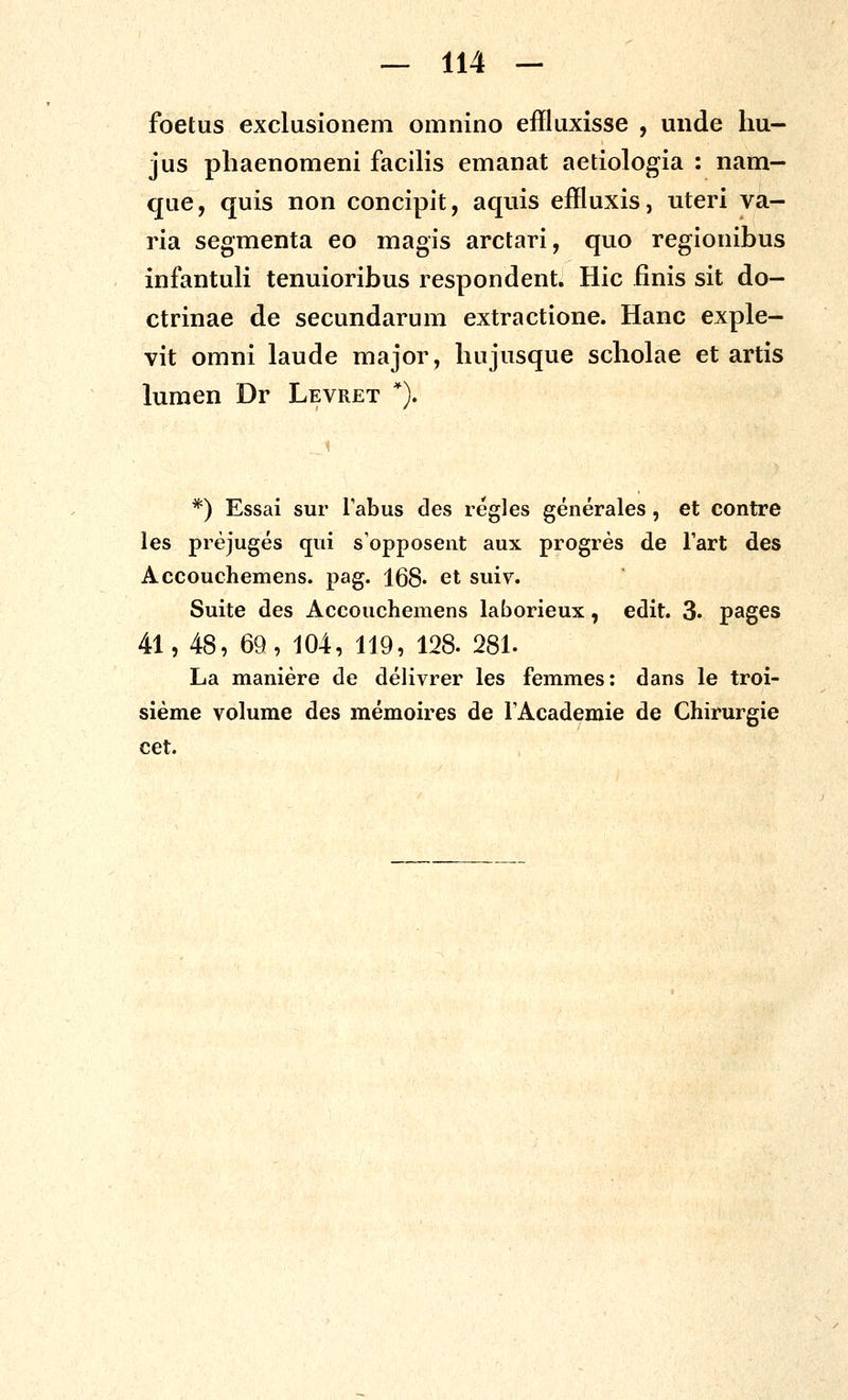 foetus exclusionem omnino effluxisse , unde hu- jus phaenomeni facilis emanat aetiologia : nam- que, quis non concipit, aquis effluxis, uteri va- ria segmenta eo magis arctari, quo regionibus infantuK tenuioribus respondent. Hic finis sit do- ctrinae de secundarum extractione. Hanc exple- vit omni laude major, hujusque scholae et artis lumen Dr Levret *). *) Essai sur Fabus des regles generales, et contre les prejuges qui sopposent aux progres de fart des Accouchemens. pag. 168« et suiv. Suite des Accouchemens laborieux, edit. 3- pages 41, 48, 69, 104, 119, 128. 281. La maniere de delivrer les femmes: dans le troi- sieme volume des memoires de fAcademie de Chirurgie cet.