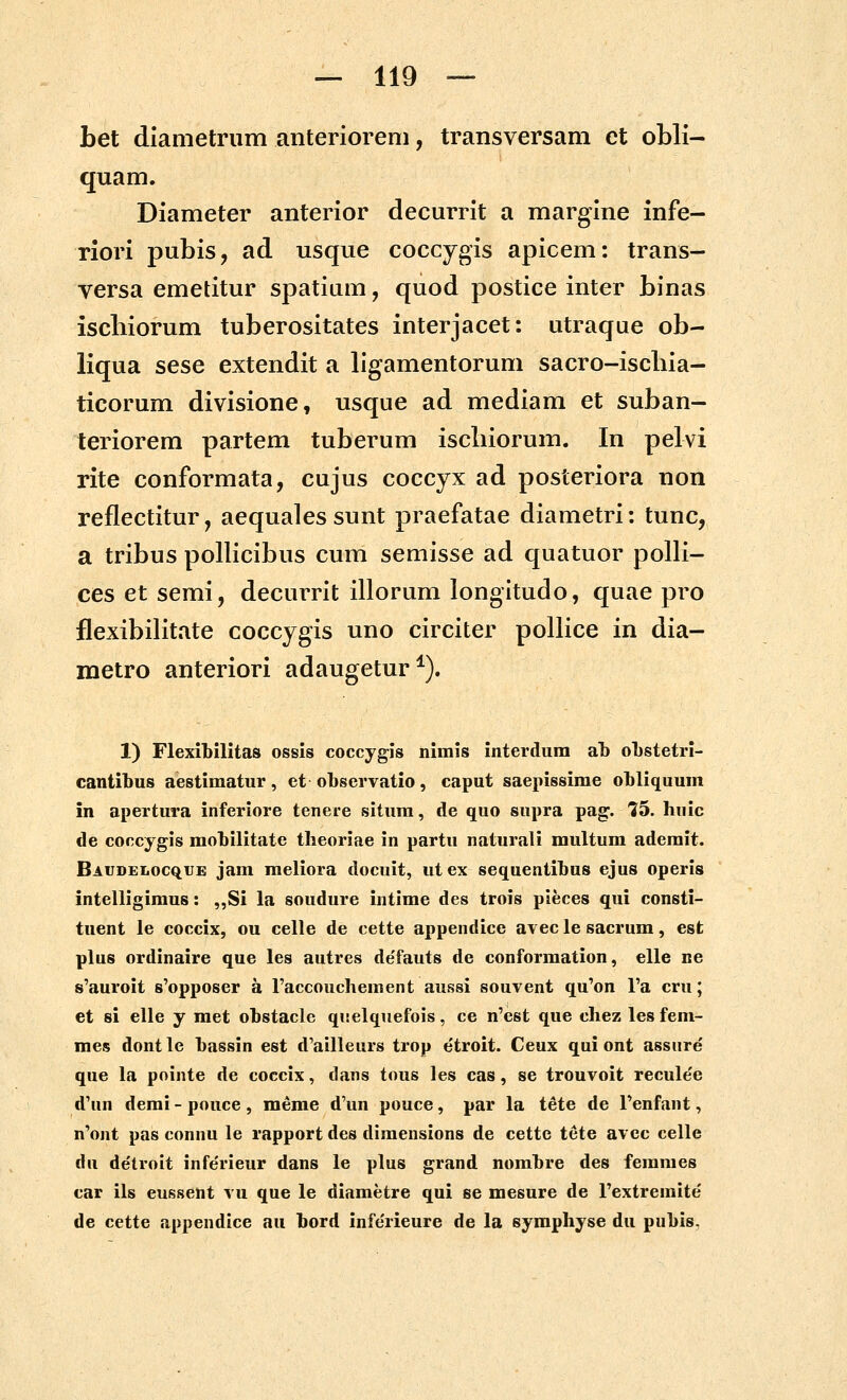 bet diametrum anteriorem, transversam ct obli- quam. Diameter anterior decurrit a margine infe- riori pubis, ad usque coccygis apicem: trans- versa emetitur spatium, quod postice inter binas iscbiorum tuberositates interjacet: utraque ob- liqua sese extendit a ligamentorum sacro-iscbia- ticorum divisione, usque ad mediam et suban- teriorem partem tuberum iscbiorum. In pelvi rite conformata, cujus coccyx ad posteriora non reflectitur, aequales sunt praefatae diametri: tunc, a tribus pollicibus cum semisse ad quatuor polH- cesetsemi, decurrit illorum longitudo, quae pro flexibilitate coccygis uno circiter pollice in dia- metro anteriori adaugetur^). 1) Flexibilitas ossis coccygis nimis interdum al) oLstetri- cantibus aestimatur, et observatio, caput saepissime obliquum in apertura inferiore tenere situm, de quo supra pag. 15. huic de coccygis mobilitate tlieoriae in partu naturali multum ademit. Baudelocque jam raeliora docuit, utex sequentibus ejus operis intelligimus: ,,Si la soudure intime des trois pieces qui consti- tuent le coccix, ou celle de cette appendice avec le sacrum, est plus ordinaire que les autres de'fauts de conformation, elle ne s'auroit 8'opposer a raccouchement aussi souvent qu'on Fa cru; et si elle y met obstacle qiielquefois, ce n'est que chez lesfem- mes dontle bassin est d'ailleurs trop etroit. Ceux qui ont assiire que la pointe de coccix, dans tous les cas, se trouvoit recule'e d'un demi - pouce , meme d'un pouce, par la tete de Penfant, n'ont pas connu le rapport des dimensions de cette tete avcc celle du de'troit infe'rieur dans le plus grand nombre des feranies car ils eussent vu que le diametre qui se mesure de rextremite' de cette appendice au bord infe'rieure de la symphyse du pubis.