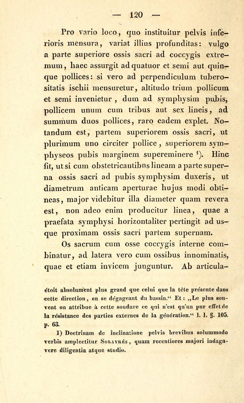 Pro vario loco, quo instituitur pelvis infe- rioris mensura, variat illius profunclitas: vulgo a parte superiore ossis sacri ad coccygis extre— mum, liaec assurgit ad quatuor et semi aut quin— que poUices: si vero ad perpendiculum tubero- sitatis ischii mensuretur, altitudo trium pollicum et semi invenietur , dum ad sjmpliysim pabis, pollicem unum cum tribus aut sex lineis, ad summum duos poUices, raro eadem explet. No- tandum est, partem superiorem ossis sacri, ut plurimum uno circiter pollice , superiorem sym- physeos pubis marginem supereminere ^). Hinc fit, utsi cum obstetricantibnslineam apartesuper- na ossis sacri ad pubis symphysim duxeris, ut diametrum anticam aperturae hujus modi obti- neas, major videbitur illa diameter quam revera est, non adeo enim producitur Hnea, quae a praefata symphysi horizontaliter pertingit ad us- que proximam ossis sacri partem supernam. Os sacrum cum osse coccygis interne com- binatur, ad latera vero cum ossibus innominatis, ' quae et etiam invicem junguntur. Ab articula- etoit absolument pliis grand qiie celiii que la tete pre'sente dans cette direction, en se de'gageant du bassin. Et: „Le plus sou- Tent on attribue a cette soudure ce qui n'est qu'un pur eifetde la re^sistance des parties externes dc la ge'ne'ration. 1. 1. §. 105. p. 63. 1) Doctrinam dc inclinatione pelvis Lrevibus solummodo verLis amplectitur Solaybjes , quam recentiores raajori indaga- Yere diligentia atque studio.