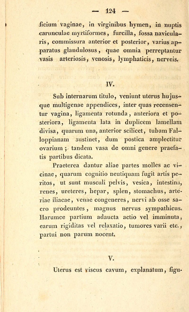 ficium Vaginae, In vlrglnibus hymen, iri nuptis carunculae myrtiformes, furcilla, fossa navicula- ris, commissura anterior et posterior, varius ap- paratus glandulosus, quae omnia perreptantur vasis arteriosis, venosis, lymphaticis, nerveis* Sub internarum titulo, veniunt uterus hujus- que multigenae appendices, inter quas recensen-^ tur vagina, ligamenta rotunda, anterior^ et po- steriora, ligamenta lata in duplicem lamellani divisa, quarum una, anterior scilicet, tubam Fal- loppianam sustinet, dum postica amplectitui* ovarium ; tandem vasa de omni genere praefa- tis partibus dicata. Praeterea dantur aliae partes moUes ac vi-* cinae, quarum cognitio neutiquam fugit artis pe-* ritos, ut sunt musculi pelvis, vesica, intestinii, renes, ureteres, bepar, splen, stomachus, arte- rlae iliacae, venae congeneres, nervi ab osse sa- cro prodeuntes , magnus nervus sympathicuSi Harumce parlium adaucta actio vel imminuta^ earum rigiditas vel relaxatio, tumores varii etc., partui non parum nocent V. Uterus est viscus cavum, explanatum, figu-