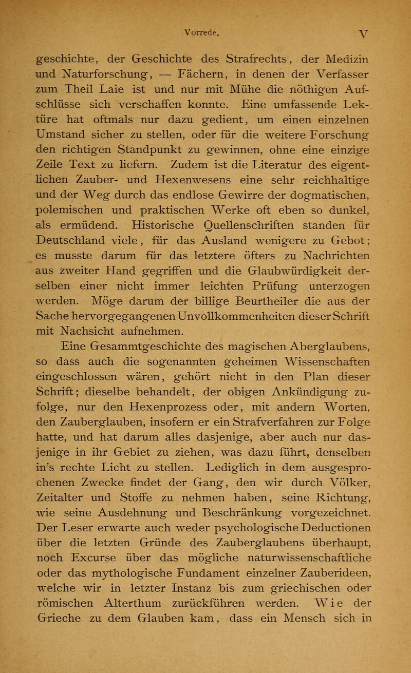 geschichte, der Geschichte des Strafrechts, der Medizin und Naturforschung, — Fächern, in denen der Verfasser zum Theil Laie ist und nur mit Mühe die nöthigen Auf- schlüsse sich verschaffen konnte. Eine umfassende Lek- türe hat oftmals nur dazu gedient, um einen einzelnen Umstand sicher zu stellen, oder für die weitere Forschung den richtigen Standpunkt zu gewinnen, ohne eine einzige Zeile Text zu liefern. Zudem ist die Literatur des eigent- Hchen Zauber- und Hexenwesens eine sehr reichhaltige und der Weg durch das endlose Gewirre der dogmatischen, polemischen und praktischen Werke oft eben so dunkel, als ermüdend. Historische Quellenschriften standen für Deutschland viele, für das Ausland wenigere zu Gebot; es musste darum für das letztere öfters zu Nachrichten aus zweiter Hand gegriffen und die Glaubwürdigkeit der- selben einer nicht immer leichten Prüfung unterzogen werden. Möge darum der billige Beurtheiler die aus der Sache hervorgegangenen UnVollkommenheiten dieser Schrift mit Nachsicht aufnehmen. Eine Gesammtgeschichte des magischen Aberglaubens, so dass auch die sogenannten geheimen Wissenschaften eingeschlossen wären, gehört nicht in den Plan dieser Schrift; dieselbe behandelt, der obigen Ankündigung zu- folge, nur den Hexenprozess oder, mit andern Worten, den Zauberglauben, insofern er ein Strafverfahren zur Folge hatte, und hat darum alles dasjenige, aber auch nur das- jenige in ihr Gebiet zu ziehen, was dazu führt, denselben in's rechte Licht zu stellen. Lediglich in dem ausgespro- chenen Zwecke findet der Gang, den wir durch Völker, Zeitalter und Stoffe zu nehmen haben, seine Richtung, wie seine Ausdehnung und Beschränkung vorgezeichnet. Der Leser erwarte auch weder psychologische Deductionen über die letzten Gründe des Zauberglaubens überhaupt, noch Excurse über das mögliche naturwissenschaftliche oder das mythologische Fundament einzelner Zauberideen, welche wir in letzter Instanz bis zum griechischen oder römischen Alterthum zurückführen werden. W i e der Grieche zu dem Glauben kam, dass ein Mensch sich in