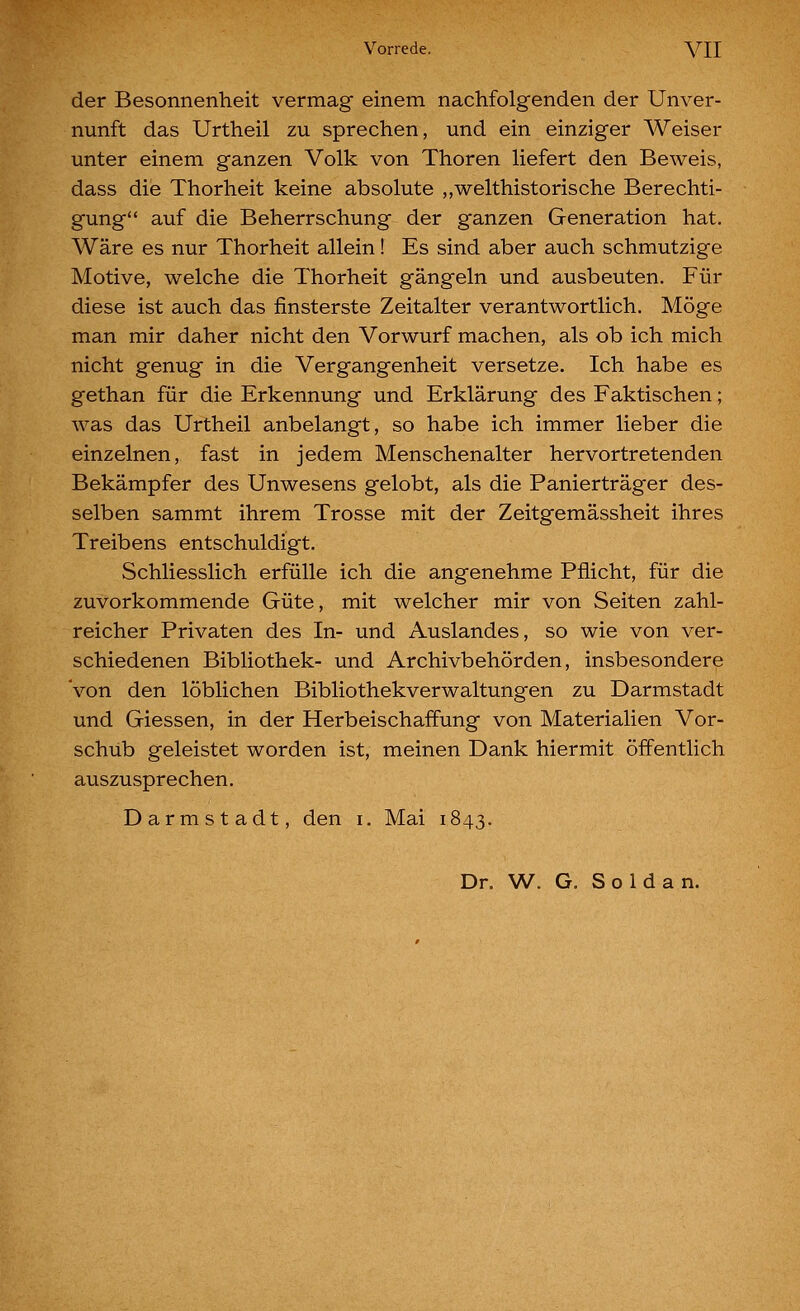 Vorrede. A'^II der Besonnenheit vermag einem nachfolgenden der Unver- nunft das Urtheil zu sprechen, und ein einziger Weiser unter einem ganzen Volk von Thoren liefert den Beweis, dass die Thorheit keine absolute „welthistorische Berechti- gung auf die Beherrschung der ganzen Generation hat. Wäre es nur Thorheit allein! Es sind aber auch schmutzige Motive, welche die Thorheit gängeln und ausbeuten. Für diese ist auch das finsterste Zeitalter verantwortlich. Möge man mir daher nicht den Vorwurf machen, als ob ich mich nicht genug in die Vergangenheit versetze. Ich habe es gethan für die Erkennung und Erklärung des Faktischen; Avas das Urtheil anbelangt, so habe ich immer lieber die einzelnen, fast in jedem Menschenalter hervortretenden Bekämpfer des Unwesens gelobt, als die Panierträger des- selben sammt ihrem Trosse mit der Zeitgemässheit ihres Treibens entschuldigt. Schliesslich erfülle ich die angenehme Pflicht, für die zuvorkommende Güte, mit welcher mir von Seiten zahl- reicher Privaten des In- und Auslandes, so wie von ver- schiedenen Bibliothek- und Archivbehörden, insbesondere 'von den löblichen Bibliothekverwaltungen zu Darmstadt und Giessen, in der Herbeischaffung von Materialien Vor- schub geleistet worden ist, meinen Dank hiermit öffentlich auszusprechen. Darmstadt, den i. Mai 1843.