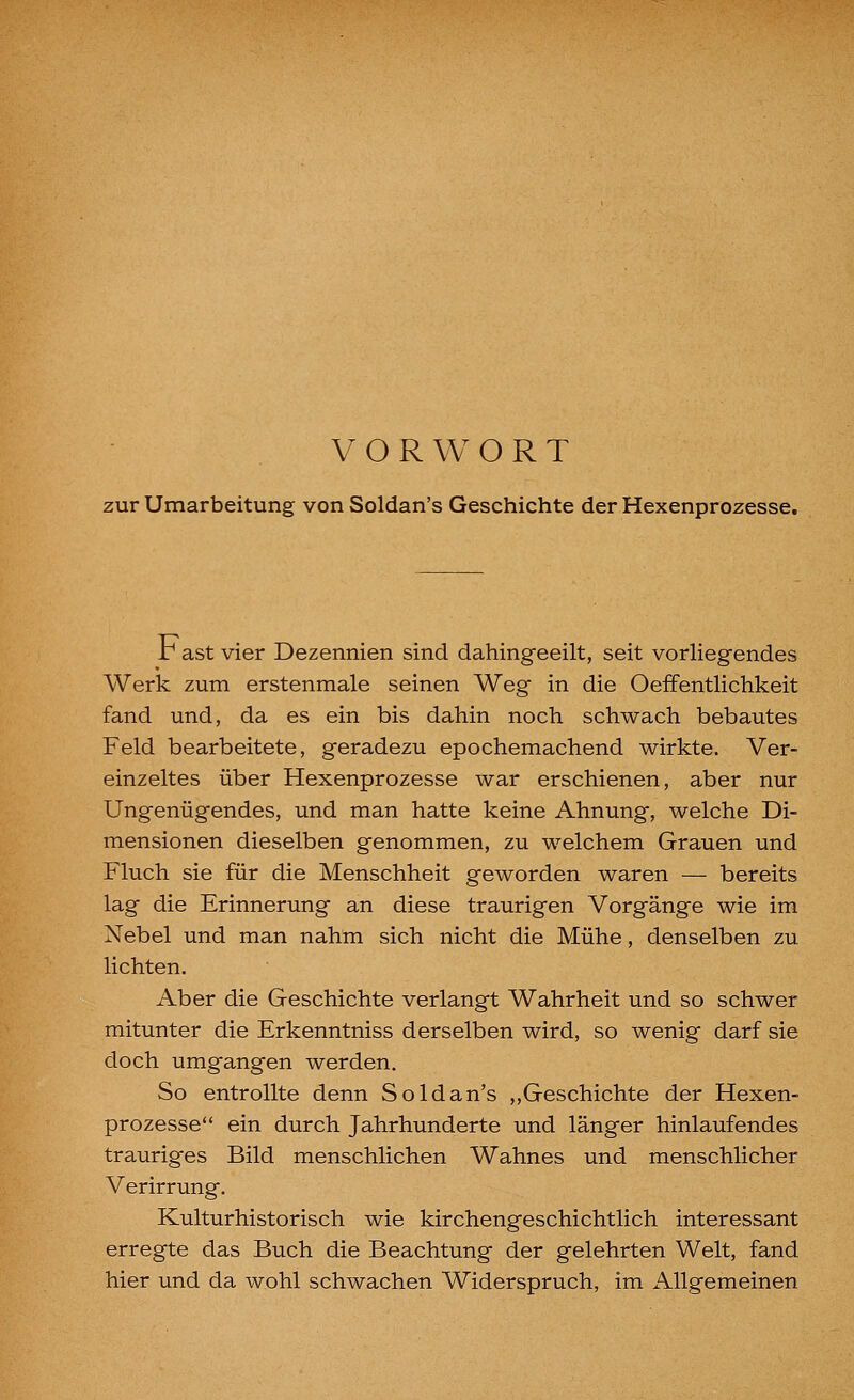 VORWORT zur Umarbeitung von Soldan's Geschichte der Hexenprozesse. r ast vier Dezennien sind dahingeeilt, seit vorliegendes Werk zum erstenmale seinen Weg in die OefFentlichkeit fand und, da es ein bis dahin noch schwach bebautes Feld bearbeitete, geradezu epochemachend wirkte. Ver- einzeltes über Hexenprozesse war erschienen, aber nur Ungenügendes, und man hatte keine Ahnung, welche Di- mensionen dieselben genommen, zu welchem Grauen und Fluch sie für die Menschheit geworden waren — bereits lag die Erinnerung an diese traurigen Vorgänge wie im Nebel und man nahm sich nicht die Mühe, denselben zu lichten. Aber die Geschichte verlangt Wahrheit und so schwer mitunter die Erkenntniss derselben wird, so wenig darf sie doch umgangen werden. So entrollte denn Soldan's ,,Geschichte der Hexen- prozesse ein durch Jahrhunderte und länger hinlaufendes trauriges Bild menschlichen Wahnes und menschlicher Verirrung. Kulturhistorisch wie kirchengeschichtlich interessant erregte das Buch die Beachtung der gelehrten Welt, fand hier und da wohl schwachen Widerspruch, im Allgemeinen