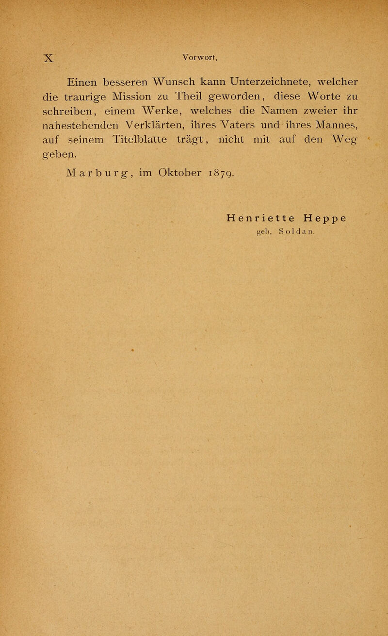 Einen besseren Wunsch kann Unterzeichnete, welcher die traurige Mission zu Theil geworden, diese Worte zu schreiben, einem Werke, welches die Namen zweier ihr nahestehenden Verklärten, ihres Vaters und ihres Mannes, auf seinem Titelblatte trägt, nicht mit auf den Weg geben. Marburg, im Oktober 1879. Henriette Heppe web. Süldan.