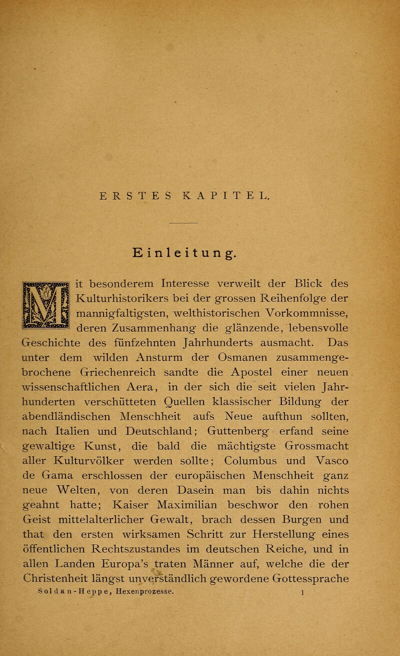 ERSTES KAPITEL. Einleitung. it besonderem Interesse verweilt der Blick des Kulturhistorikers bei der grossen Reihenfolge der mannigfaltigsten, welthistorischen Vorkommnisse, deren Zusammenhang die glänzende, lebensvolle Geschichte des fünfzehnten Jahrhunderts ausmacht. Das unter dem wilden Ansturm der Osmanen zusammenge- brochene Griechenreich sandte die Apostel einer neuen wissenschaftlichen Aera, in der sich die seit vielen Jahr- hunderten verschütteten Quellen klassischer Bildung der abendländischen Menschheit aufs Neue aufthun sollten, nach Italien und Deutschland; Guttenberg erfand seine gewaltige Kunst, die bald die mächtigste Grossmacht aller Kulturvölker werden sollte; Columbus und Vasco de Gama erschlossen der europäischen Menschheit ganz neue Welten, von deren Dasein man bis dahin nichts geahnt hatte; Kaiser Maximilian beschwor den rohen Geist mittelalterlicher Gewalt, brach dessen Burgen und that den ersten wirksamen Schritt zur Herstellung eines öffentlichen Rechtszustandes im deutschen Reiche, und in allen Landen Europa's traten Männer auf, welche die der Christenheit längst unverständlich gewordene Gottessprache