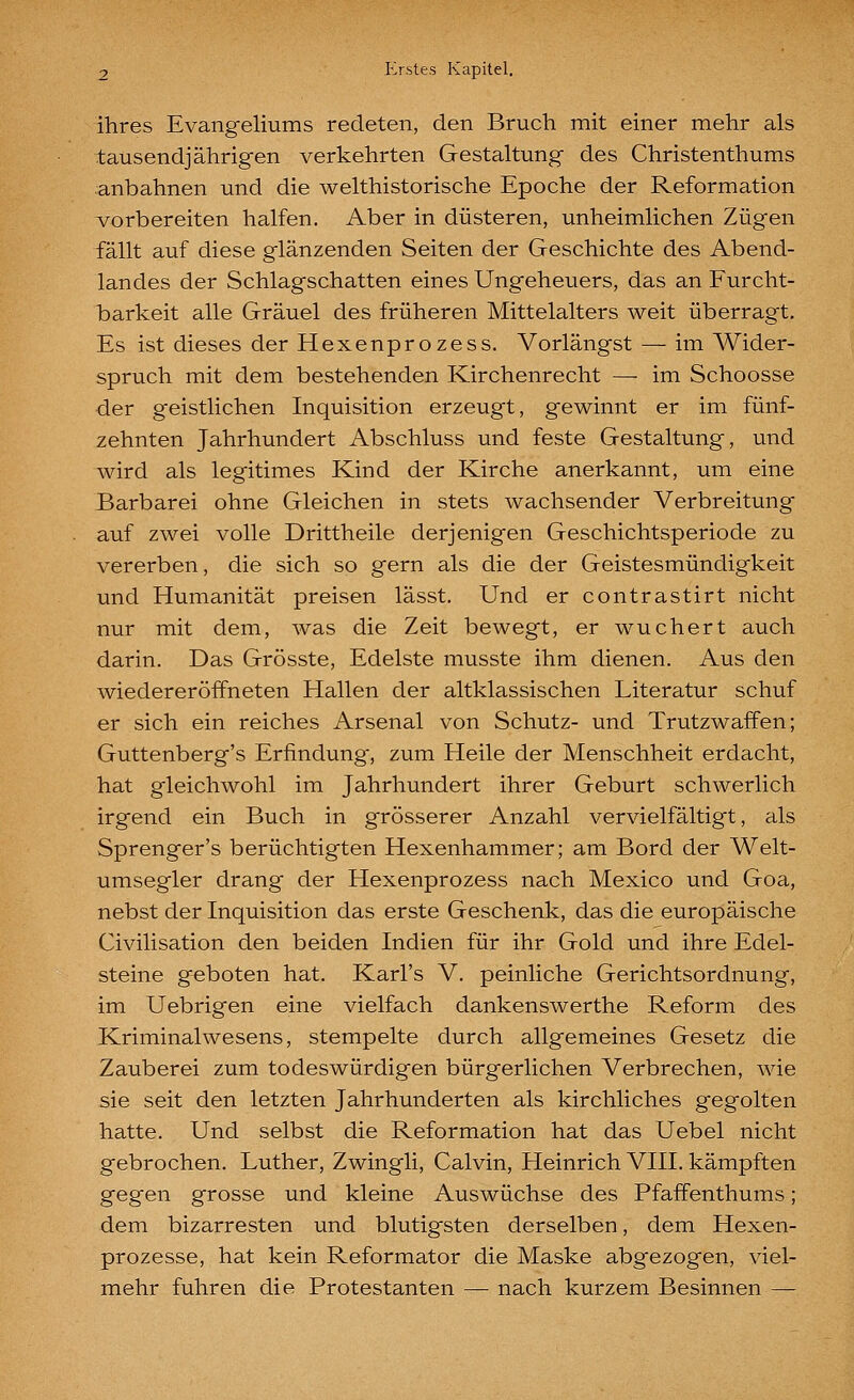 ihres Evangeliums redeten, den Bruch mit einer mehr als tausendjährigen verkehrten Gestaltung des Christenthums anbahnen und die welthistorische Epoche der Reformation vorbereiten halfen. Aber in düsteren, unheimlichen Zügen fällt auf diese glänzenden Seiten der Geschichte des Abend- landes der Schlagschatten eines Ungeheuers, das an Furcht- barkeit alle Gräuel des früheren Mittelalters weit überragt. Es ist dieses der Hexenprozess. Vorlängst — im Wider- spruch mit dem bestehenden Kirchenrecht — im Schoosse der geistlichen Inquisition erzeugt, gewinnt er im fünf- zehnten Jahrhundert Abschluss und feste Gestaltung, und wird als legitimes Kind der Kirche anerkannt, um eine Barbarei ohne Gleichen in stets wachsender Verbreitung auf zwei volle Drittheile derjenigen Geschichtsperiode zu vererben, die sich so gern als die der Geistesmündigkeit und Humanität preisen lässt. Und er contrastirt nicht nur mit dem, was die Zeit bewegt, er wuchert auch darin. Das Grösste, Edelste musste ihm dienen. Aus den wiedereröffneten Hallen der altklassischen Literatur schuf er sich ein reiches Arsenal von Schutz- und Trutzwaffen; Guttenberg's Erfindung, zum Heile der Menschheit erdacht, hat gleichwohl im Jahrhundert ihrer Geburt schwerlich irgend ein Buch in grösserer Anzahl vervielfältigt, als Sprenger's berüchtigten Hexenhammer; am Bord der Welt- umsegler drang der Hexenprozess nach Mexico und Goa, nebst der Inquisition das erste Geschenk, das die europäische Civilisation den beiden Indien für ihr Gold und ihre Edel- steine geboten hat. Karl's V. peinliche Gerichtsordnung, im Uebrigen eine vielfach dankenswerthe Reform des Kriminalwesens, stempelte durch allgemeines Gesetz die Zauberei zum todeswürdigen bürgerlichen Verbrechen, wie sie seit den letzten Jahrhunderten als kirchliches gegolten hatte. Und selbst die Reformation hat das Uebel nicht gebrochen. Luther, Zwingli, Calvin, Heinrich VIII. kämpften gegen grosse und kleine Auswüchse des Pfaffenthums; dem bizarresten und blutigsten derselben, dem Hexen- prozesse, hat kein Reformator die Maske abgezogen, viel- mehr fuhren die Protestanten — nach kurzem Besinnen —
