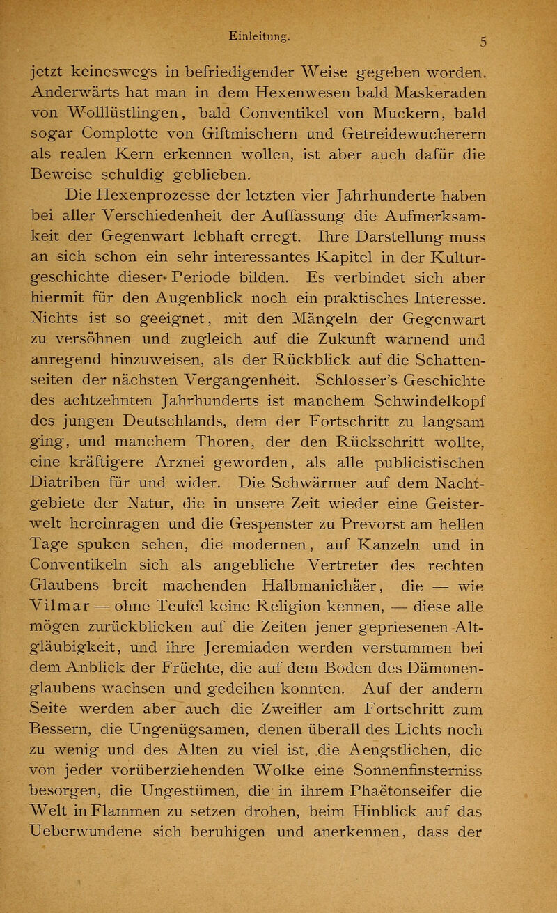 jetzt keineswegs in befriedigender Weise gegeben worden. Anderwärts hat man in dem Hexenwesen bald Maskeraden von Wolllüstlingen, bald Conventikel von Muckern, bald sogar Complotte von Giftmischern und Getreidewucherern als realen Kern erkennen wollen, ist aber auch dafür die Beweise schuldig geblieben. Die Hexenprozesse der letzten vier Jahrhunderte haben bei aller Verschiedenheit der Auffassung die Aufmerksam- keit der Gegenwart lebhaft erregt. Ihre Darstellung muss an sich schon ein sehr interessantes Kapitel in der Kultur- geschichte dieser^ Periode bilden. Es verbindet sich aber hiermit für den Augenblick noch ein praktisches Interesse. Nichts ist so geeignet, mit den Mängeln der Gegenwart zu versöhnen und zugleich auf die Zukunft warnend und anregend hinzuweisen, als der Rückblick auf die Schatten- seiten der nächsten Vergangenheit. Schlosser's Geschichte des achtzehnten Jahrhunderts ist manchem Schwindelkopf des jungen Deutschlands, dem der Fortschritt zu langsam ging, und manchem Thoren, der den Rückschritt wollte, eine kräftigere Arznei geworden, als alle publicistischen Diatriben für und wider. Die Schwärmer auf dem Nacht- gebiete der Natur, die in unsere Zeit wieder eine Geister- welt hereinragen und die Gespenster zu Prevorst am hellen Tage spuken sehen, die modernen, auf Kanzeln und in Conventikeln sich als angebliche Vertreter des rechten Glaubens breit machenden Halbmanichäer, die — wie Vilmar — ohne Teufel keine Religion kennen, — diese alle mögen zurückblicken auf die Zeiten jener gepriesenen Alt- gläubigkeit, und ihre Jeremiaden werden verstummen bei dem Anblick der Früchte, die auf dem Boden des Dämonen- glaubens wachsen und gedeihen konnten. Auf der andern Seite werden aber auch die Zweifler am Fortschritt zum Bessern, die Ungenügsamen, denen überall des Lichts noch zu wenig und des Alten zu viel ist, die Aengstlichen, die von jeder vorüberziehenden Wolke eine Sonnenfinsterniss besorgen, die Ungestümen, die in ihrem Phaetonseifer die Welt in Flammen zu setzen drohen, beim Hinblick auf das Ueberwundene sich beruhigen und anerkennen, dass der