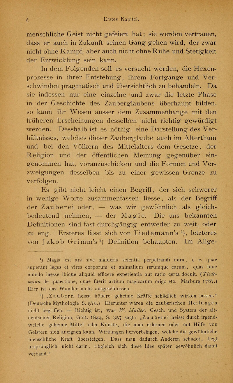 menschliche Geist nicht gefeiert hat; sie werden vertrauen, dass er auch in Zukunft seinen Gang gehen wird, der zwar nicht ohne Kampf, aber auch nicht ohne Ruhe und Stetigkeit der Entwicklung sein kann. In dem Folgenden soll es versucht werden, die Hexen- prozesse in ihrer Entstehung, ihrem Fortgange und Ver- schwinden pragmatisch und übersichtlich zu behandeln. Da sie indessen nur eine einzelne und zwar die letzte Phase in der Geschichte des Zaub er glaub ens überhaupt bilden, so kann ihr Wesen ausser dem Zusammenhange mit den früheren Erscheinungen desselben nicht richtig gewürdigt werden. Desshalb ist es nöthig, eine Darstellung des Ver- hältnisses, welches dieser Zauberglaube auch im Alterthum und bei den Völkern des Mittelalters dem Gesetze, der Religion und der öffentlichen Meinung gegenüber ein- genommen hat, voranzuschicken und die Formen und Ver- zweigungen desselben bis zu einer gewissen Grenze zu verfolgen. Es gibt nicht leicht einen Begriff, der sich schwerer in wenige Worte zusammenfassen Hesse, als der Begriff der Zauberei oder, — was wir gewöhnlich als gleich- bedeutend nehmen, — der Magie. Die uns bekannten Definitionen sind fast durchgängig entweder zu weit, oder zu eng. Ersteres lässt sich von Tiedemann's ^), letzteres von Jakob Grimm's ^) Definition behaupten. Im Allge- ') Magia est ars sive malueris scientia perpetrandi mira, i. e. quae superant leges et vires corporum et animalium rerumque earum, quas huic mundo inesse ibique aliquid efficere experientia aut ratio certa docuit. {Tiede- mann de quaestione, quae fuerit artium magicarum origo etc. Marburg 17^7.) Hier ist das Wunder nicht ausgeschlossen. ^) „Zaubern heisst höhere geheime Kräfte schädlich wirken lassen. (Deutsche Mythologie S. 579.) Hierunter wären die zauberischen Heilungen nicht begriffen. — Richtig ist, was W. Müller, Gesch. und System der alt- deutschen Religion, Gott. 1844, S. 357 sagt: „Zauberei heisst durch irgend- welche geheime Mittel oder Künste, die man erlernen oder mit Hilfe von Geistern sich aneignen kann, Wirkungen hervorbiingen, welche die gewöhnliche menschliche Kraft übersteigen. Dass man dadurch Anderen schadet, liegt ursprünglich nicht darin, obgleich sich diese Idee später gewöhnlich <lamit verband.
