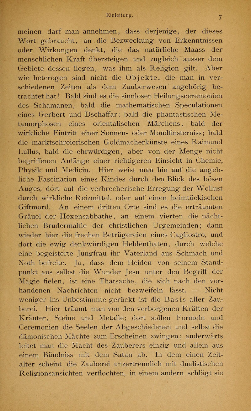 meinen darf man annehmen, dass derjenige, der dieses Wort gebraucht, an die Bezweckung von Erkenntnissen oder Wirkungen denkt, die das natürliche Maass der menschlichen Kraft übersteigen und zugleich ausser dem Gebiete dessen liegen, was ihm als Religion gilt. Aber wie heterogen sind nicht die Objekte, die man in ver- schiedenen Zeiten als dem Zauberwesen' angehörig be- trachtet hat! Bald sind es die sinnlosen Heilungsceremonien des Schamanen, bald die mathematischen Speculationen eines Gerbert und Dschaffar; bald die phantastischen Me- tamorphosen eines orientalischen Märchens, bald der wirkliche Eintritt einer Sonnen- oder Mondfinsterniss; bald die marktschreierischen Goldmacherkünste eines Raimund Lullus, bald die ehrwürdigen, aber von der Menge nicht beg'riffenen Anfänge einer richtigeren Einsicht in Chemie,. Physik und Medicin. Hier weist man hin auf die angeb- liche Fascination eines Kindes durch den Blick des bösen Auges, dort auf die verbrecherische Erregung der Wollust durch wirkliche Reizmittel, oder auf einen heimtückischen Giftmord. An einem dritten Orte sind es die erträumten Gräuel der Hexensabbathe, an einem vierten die nächt- lichen Brudermahle der christlichen Urgemeinden; dann wieder hier die frechen Betrügereien eines Cagliostro, und dort die ewig denkwürdigen Heldenthaten, durch welche eine begeisterte Jungfrau ihr Vaterland aus Schmach und Noth befreite. Ja, dass dem Heiden von seinem Stand- punkt aus selbst die Wunder Jesu unter den Begriff der Magie fielen, ist eine Thatsache, die sich nach den vor- handenen Nachrichten nicht bezweifeln lässt. — Nicht weniger ins Unbestimmte gerückt ist die Basis aller Zau- berei. Hier träumt man von den verborgenen Kräften der Kräuter, Steine und Metalle; dort sollen Formeln und Ceremonien die Seelen der Abgeschiedenen und selbst die dämonischen Mächte zum Erscheinen zwingen; anderwärts leitet man die Macht des Zauberers einzig und allein aus einem Bündniss mit dem Satan ab. In dem einen Zeit- alter scheint die Zauberei unzertrennlich mit dualistischen Religionsansichten verflochten, in einem andern schlägt sie