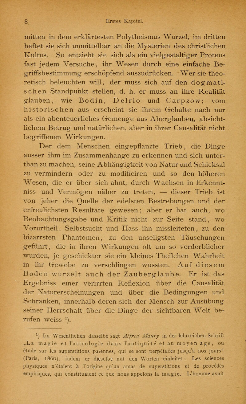 mitten in dem erklärtesten Polytheismus Wurzel, im dritten heftet sie sich unmittelbar an die Mysterien des christlichen Kultus. So entzieht sie sich als ein vielgestaltiger Proteus fast jedem A^'ersuche, ihr Wesen durch eine einfache Be- griffsbestimmung erschöpfend auszudrücken. Wer sie theo- retisch beleuchten will, der muss sich auf den dogmati- schen Standpunkt stellen, d. h. er muss an ihre Realität glauben, wie Bodin, Delrio und Carpzow; vom historischen aus erscheint sie ihrem Gehalte nach nur als ein abenteuerliches Gemenge aus Aberglauben, absicht- lichem Betrug und natürlichen, aber in ihrer Causalität nicht begriffenen AVirkungen. Der dem Menschen eingepflanzte Trieb, die Dinge ausser ihm im Zusammenhange zu erkennen und sich unter- than zu machen, seine Abhängigkeit von Xatur und Schicksal zu vermindern oder zu modificiren und so den höheren Wesen, die er über sich ahnt, durch Wachsen in Erkennt- niss und Vermögen näher zu treten, — dieser Trieb ist von jeher die Quelle der edelsten Bestrebungen und der erfreulichsten Resultate gewesen; aber er hat auch, wo Beobachtungsgabe und Kritik nicht zur Seite stand, wo A^orurtheil, Selbstsucht und Hass ihn missleiteten, zu den bizarrsten Phantomen, zu den unseligsten Täuschungen geführt, die in ihren Wirkungen oft um so verderblicher wurden, je geschickter sie ein kleines Theilchen Wahrheit in ihr Gewebe zu verschlingen wussten. Auf diesem Boden wurzelt auch der Zauberglaube. Er ist das Ergebniss einer verirrten Reflexion über die Causalität der Naturerscheinungen und über die Bedingungen und Schranken, innerhalb deren sich der Mensch zur Ausübung seiner Herrschaft über die Dinge der sichtbaren AVeit be- rufen weiss ^). ^J Im Wesentlichen dasselbe sagt Alfred Maury in der lehrreichen Schrift „La magie et l'astrologie dans l'antiquite et au moyen age, ou etude sur les superstitions paiennes, qui se sont perpetuees jusqu'a nos jours (Paris, 1860), indem er dieselbe mit den Worten einleitet: Les sciences physiques n'etaient ä l'origine qu'un amas de superstitions et de procedes empiriques, qui constituaient ce que nous appelons la magie. L'homme avait