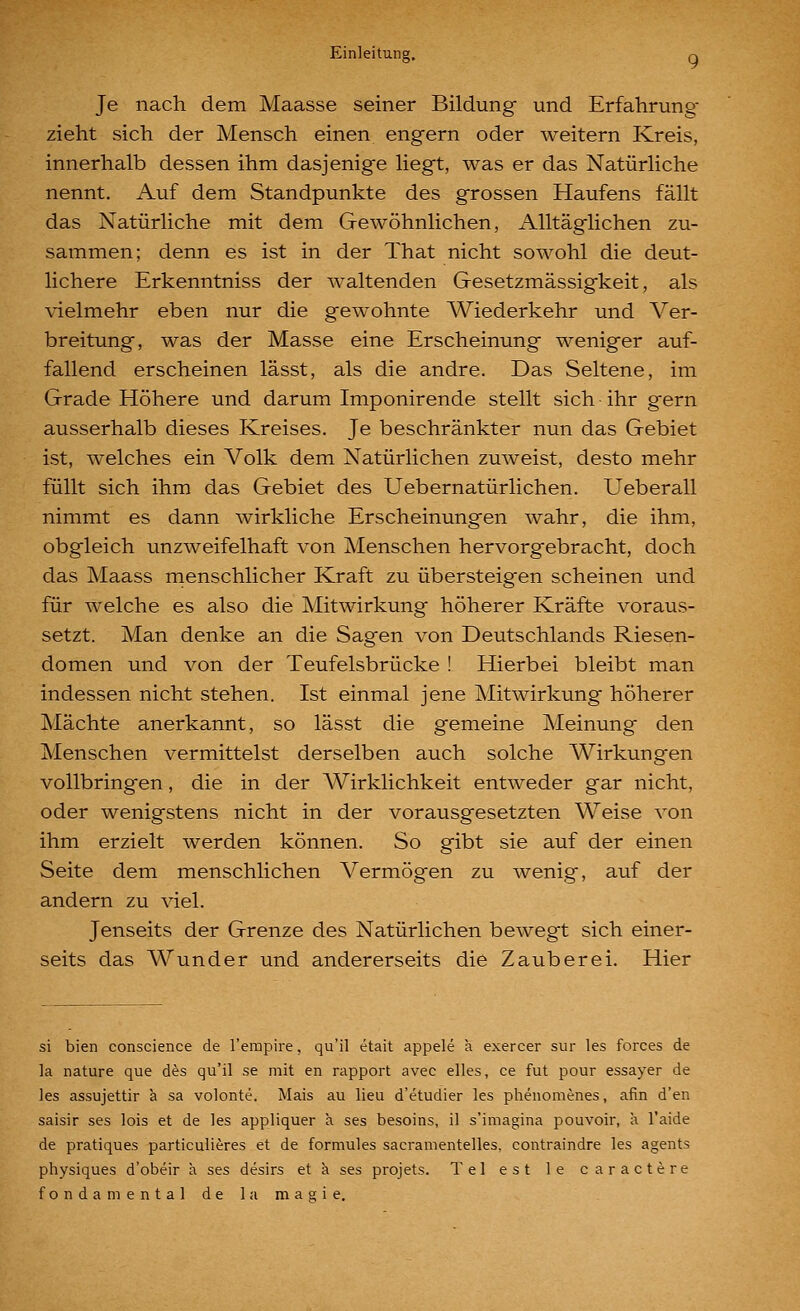 Je nach dem Maasse seiner Bildung und Erfahrung^ zieht sich der Mensch einen engern oder weitern Kreis, innerhalb dessen ihm dasjenige liegt, was er das Natürliche nennt. Auf dem Standpunkte des grossen Haufens fällt das Natürliche mit dem Gewöhnlichen, Alltäglichen zu- sammen; denn es ist in der That nicht sowohl die deut- lichere Erkenntniss der waltenden Gesetzmässigkeit, als vielmehr eben nur die gewohnte Wiederkehr und Ver- breitung, was der Masse eine Erscheinung weniger auf- fallend erscheinen lässt, als die andre. Das Seltene, im Grade Höhere und darum Imponirende stellt sich ihr gern ausserhalb dieses Kreises. Je beschränkter nun das Gebiet ist, welches ein Volk dem Natürlichen zuweist, desto mehr füllt sich ihm das Gebiet des Uebernatürlichen. Ueberall nimmt es dann wirkliche Erscheinungen wahr, die ihm, obgleich unzweifelhaft von Menschen hervorgebracht, doch das Maass rnenschlicher Kraft zu übersteigen scheinen und für welche es also die Mitwirkung höherer Kräfte voraus- setzt. Man denke an die Sagen von Deutschlands Riesen- domen und von der Teufelsbrücke ! Hierbei bleibt man indessen nicht stehen. Ist einmal jene Mitwirkung höherer Mächte anerkannt, so lässt die gemeine Meinung den Menschen vermittelst derselben auch solche Wirkungen vollbringen, die in der AVirklichkeit entweder gar nicht, oder wenigstens nicht in der vorausgesetzten Weise von ihm erzielt werden können. So gibt sie auf der einen Seite dem menschlichen Vermögen zu wenig, auf der andern zu viel. Jenseits der Grenze des Natürlichen bewegt sich einer- seits das Wunder und andererseits die Zauberei. Hier si bien conscience de l'empire, qu'il etait appele a. exercer sur les forces de la nature que des qu'il se mit en rapport avec elles, ce fut pour essayer de les assujettir a sa volonte. Mais au lieu d'etudier les phenomenes, afin d'en saisir ses lois et de les appliquer ä ses besoins, il s'imagina pouvoir, ä l'aide de pratiques particulieres et de formules sacramentelles, contraindre les agents physiques d'obeir ä ses desirs et ä ses projets. Tel est le caractere fonda mental de la magie.