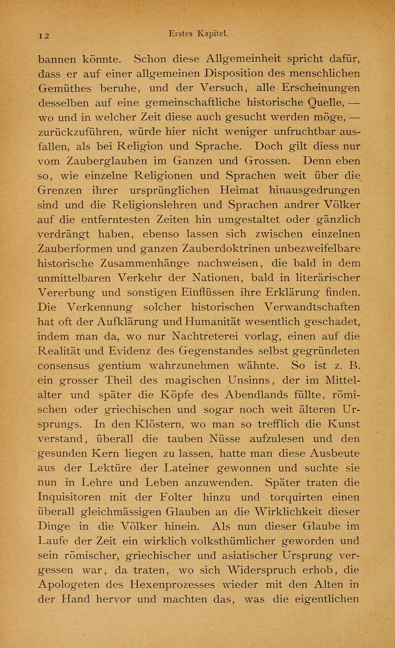 bannen könnte. Schon diese Allgemeinheit spricht dafür, dass er auf einer allgemeinen Disposition des menschlichen Gemüthes beruhe, und der Versuch, alle Erscheinungen desselben auf eine gemeinschaftliche historische Quelle, — wo und in welcher Zeit diese auch gesucht werden möge, — zurückzuführen, würde hier nicht weniger unfruchtbar aus- fallen, als bei Religion und Sprache. Doch gilt diess nur vom Zauberglauben im Ganzen und Grossen, Denn eben so, wie einzelne Religionen und Sprachen weit über die Grenzen ihrer ursprünglichen Heimat hinausgedrungen sind und die Religionslehren und Sprachen andrer Völker auf die entferntesten Zeiten hin umgestaltet oder gänzlich verdrängt haben, ebenso lassen sich zwischen einzelnen Zauberformen und ganzen Zauberdoktrinen unbezweifelbare historische Zusammenhänge nachweisen, die bald in dem unmittelbaren Verkehr der Nationen, bald in literarischer Vererbung und sonstigen Einflüssen ihre Erklärung finden. Die Verkennung solcher historischen Verwandtschaften hat oft der Aufklärung und Humanität wesentlich geschadet, indem man da, wo nur Nachtreterei vorlag, einen auf die Realität und Evidenz des Gegenstandes selbst gegründeten consensus gentium wahrzunehmen wähnte. So ist z. B. ein grosser Theil des magischen Unsinns, der im Mittel- alter und später die Köpfe des Abendlands füllte, römi- schen oder griechischen und sogar noch weit älteren Ur- sprungs. In den Klöstern, wo man so trefflich die Kunst verstand, überall die tauben Nüsse aufzulesen und den gesunden Kern liegen zu lassen, hatte man diese Ausbeute aus der Lektüre der Lateiner gewonnen und suchte sie nun in Lehre und Leben anzuwenden. Später traten die Inquisitoren mit der Folter hinzu und torquirten einen überall gleichmässigen Glauben an die Wirklichkeit dieser Dinge in die Völker hinein. Als nun dieser Glaube im Laufe der Zeit ein wirklich volksthümlicher geworden und sein römischer, griechischer und asiatischer Ursprung ver- gessen war, da traten, wo sich Widerspruch erhob, die Apologeten des Hexenprozesses wieder mit den Alten in der Hand hervor und machten das, was die eigentlichen