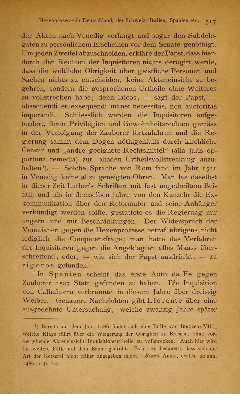 der Akten nach Venedig verlangt und sogar den Subdele- gaten zu persönlichem Erscheinen vor dem Senate genöthigt. Um jeden Zweifel abzuschneiden, erkläre der Papst, dass hier- durch den Rechten der Inquisitoren nichts derogirt werde, dass die weltliche Obrigkeit über geistliche Personen und Sachen nichts zu entscheiden, keine Akteneinsicht zu be- gehren, sondern die gesprochenen Urtheile ohne Weiteres zu vollstrecken habe; denn laicos, — sagt der Papst, — obsequendi et exsequendi manet necessitas, non auctoritas imperandi. Schliesslich werden die Inquisitoren aufge- fordert, ihren Privilegien und Gewohnheitsrechten gemäss in der Verfolgung der Zauberer fortzufahren und die Re- gierung sammt dem Dogen nöthigenfalls durch kirchliche Censur und ,,andre geeignete Rechtsmittel (alia juris op- portuna remedia) zur blinden Urtheilsvollstreckung anzu- halten*). — Solche Sprache von Rom fand im Jahr 1521 in Venedig keine allzu geneigten Ohren. Man las daselbst in dieser Zeit Luther's Schriften mit fast ungetheiltem Bei- fall, und als in demselben Jahre von den Kanzeln die Ex- kommunikation über den Reformator und seine Anhänger verkündigt werden sollte, gestattete es die Regierung nur ungern und mit Beschränkungen. Der Widerspruch der Venetianer gegen die Hexenprozesse betraf übrigens nicht lediglich die Competenzfrage; man hatte das Verfahren der Inquisitoren gegen die Angeklagten alles Maass über- schreitend, oder, — wie sich der Papst ausdrückt, — zu rigoros gefunden. In Spanien scheint das erste Auto da Fe gegen Zauberer 1507 Statt gefunden zu haben. Die Inquisition von Calhahorra verbrannte in diesem Jahre über dreissig Weiber. Genauere Nachrichten gibtLlorente über eine ausgedehnte Untersuchung, welche zwanzig Jahre später ^) Bereits aus dem Jahr i486 findet sich eine Bulle von Innozenz VIII., welche Klage führt über die Weigerung der Obrigkeit zu Brescia, ohne vor- hei-gehende Akteneinsicht Inquisitionsurtheile zu vollstrecken. Auch hier wird für weitere Fälle mit dem Banne gedroht. Es ist zu bedauern, dass sich die Art der Ketzerei nicht näher angegeben findet. Bzovil Annal. eccles. ad ann. i486, cap. 14.
