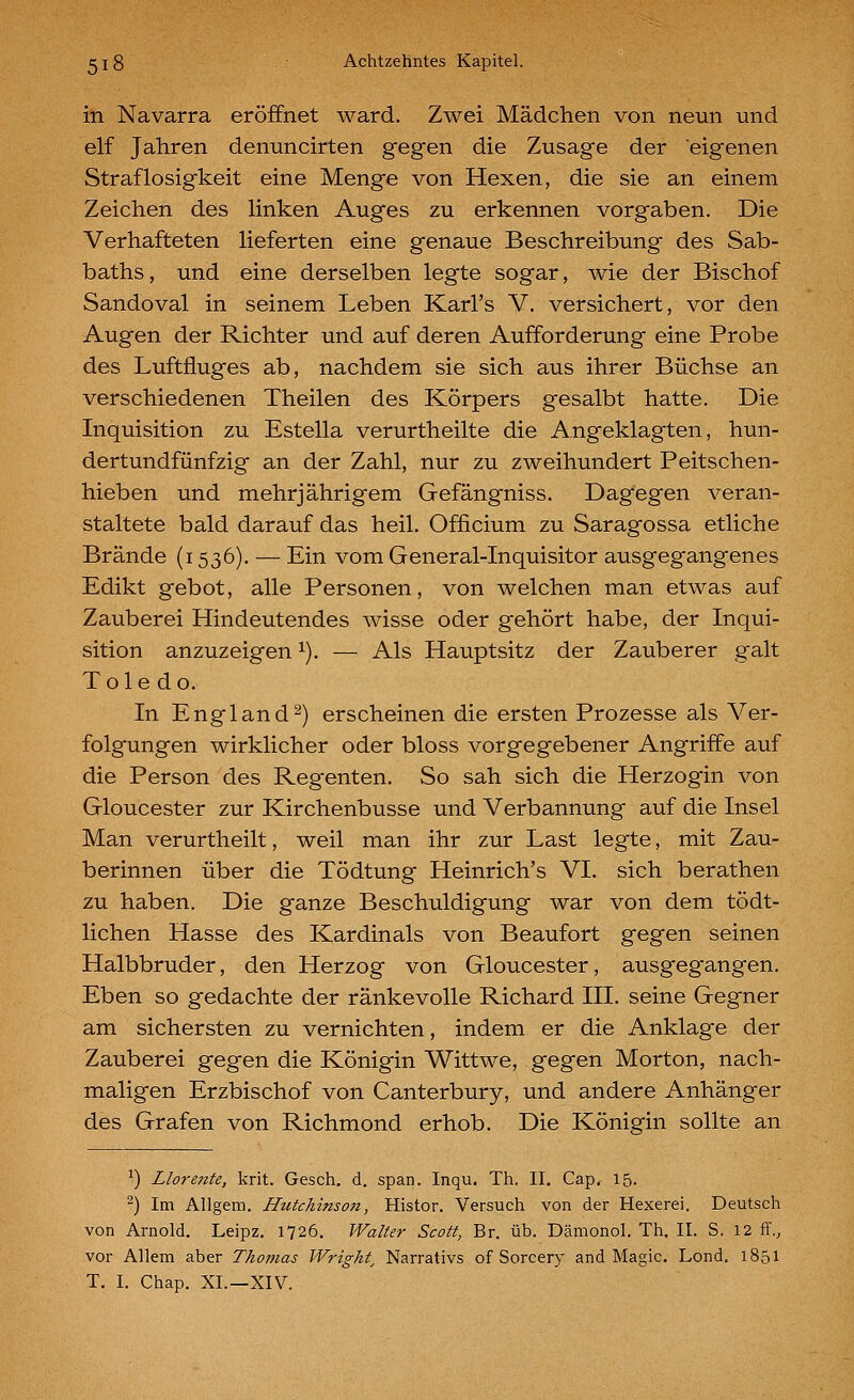 in Navarra eröffnet ward. Zwei Mädchen von neun und elf Jahren denuncirten gegen die Zusage der eigenen Straflosigkeit eine Menge von Hexen, die sie an einem Zeichen des linken Auges zu erkennen vorgaben. Die Verhafteten lieferten eine genaue Beschreibung des Sab- baths, und eine derselben legte sogar, wie der Bischof Sandoval in seinem Leben Karl's V. versichert, vor den Augen der Richter und auf deren Aufforderung eine Probe des Luftfluges ab, nachdem sie sich aus ihrer Büchse an verschiedenen Theilen des Körpers gesalbt hatte. Die Inquisition zu Estella verurtheilte die Angeklagten, hun- dertundfünfzig an der Zahl, nur zu zweihundert Peitschen- hieben und mehrjährigem Gefängniss. Dagegen veran- staltete bald darauf das heil. Officium zu Saragossa etliche Brände (1536). — Ein vom General-Inquisitor ausgegangenes Edikt gebot, alle Personen, von welchen man etwas auf Zauberei Hindeutendes wisse oder gehört habe, der Inqui- sition anzuzeigen ^). — Als Hauptsitz der Zauberer galt Toledo. In Engl and 2) erscheinen die ersten Prozesse als Ver- folgungen wirklicher oder bloss vorgegebener Angriffe auf die Person des Regenten. So sah sich die Herzogin von Gloucester zur Kirchenbusse und Verbannung auf die Insel Man verurtheilt, weil man ihr zur Last legte, mit Zau- berinnen über die Tödtung Heinrich's VI. sich berathen zu haben. Die ganze Beschuldigung war von dem tödt- lichen Hasse des Kardinals von Beaufort gegen seinen Halbbruder, den Herzog von Gloucester, ausgegangen. Eben so gedachte der ränkevolle Richard III. seine Gegner am sichersten zu vernichten, indem er die Anklage der Zauberei gegen die Königin Wittwe, gegen Morton, nach- maligen Erzbischof von Canterbury, und andere Anhänger des Grafen von Richmond erhob. Die Königin sollte an ') Llorente, krit. Gesch. d. span. Inqu, Th. II, Cap, 15. ^) Im Allgem. Hutchinson, Histor. Versuch von der Hexerei. Deutsch von Arnold. Leipz. 1726. Walter Scott, Br. üb. Dämonol. Th. II. S. 12 ff., vor Allem aber Thomas Wright^ Narrativs of Sorcery and Magic. Lond. 1851 T. I. Chap. XL—XIV.