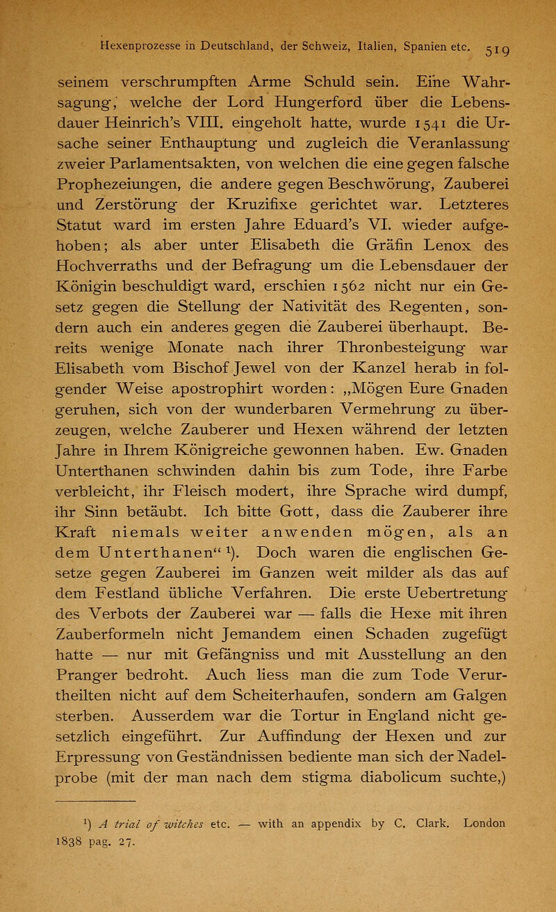 seinem verschrumpften Arme Schuld sein. Eine Wahr- sagung, welche der Lord Hungerford über die Lebens- dauer Heinrich's VIII. eingeholt hatte, wurde 1541 die Ur- sache seiner Enthauptung und zugleich die Veranlassung zweier Parlamentsakten, von welchen die eine gegen falsche Prophezeiungen, die andere gegen Beschwörung, Zauberei und Zerstörung der Kruzifixe gerichtet war. Letzteres Statut ward im ersten Jahre Eduard's VI. wieder aufge- hoben; als aber unter Elisabeth die Gräfin Lenox des Hochverraths und der Befragung um die Lebensdauer der Königin beschuldigt ward, erschien 1562 nicht nur ein Ge- setz gegen die Stellung der Nativität des Regenten, son- dern auch ein anderes gegen die Zauberei überhaupt. Be- reits wenige Monate nach ihrer Thronbesteigung war Elisabeth vom Bischof Jewel von der Kanzel herab in fol- gender Weise apostrophirt worden: ,,Mögen Eure Gnaden geruhen, sich von der wunderbaren Vermehrung zu über- zeugen, welche Zauberer und Hexen während der letzten Jahre in Ihrem Königreiche gewonnen haben. Ew. Gnaden Unterthanen schwinden dahin bis zum Tode, ihre Farbe verbleicht, ihr Fleisch modert, ihre Sprache wird dumpf, ihr Sinn betäubt. Ich bitte Gott, dass die Zauberer ihre Kraft niemals weiter anwenden mögen, als an dem Unterthanen 1). Doch waren die englischen Ge- setze gegen Zauberei im Ganzen weit milder als das auf dem Festland übliche Verfahren. Die erste Uebertretung des Verbots der Zauberei war — falls die Hexe mit ihren Zauberformeln nicht Jemandem einen Schaden zugefügt hatte — nur mit Gefängniss und mit Ausstellung an den Pranger bedroht. Auch Hess man die zum Tode Verur- theilten nicht auf dem Scheiterhaufen, sondern am Galgen sterben. Ausserdem war die Tortur in England nicht ge- setzlich eingeführt. Zur Auffindung der Hexen und zur Erpressung von Geständnissen bediente man sich der Nadel- probe (mit der man nach dem stigma diabolicum suchte,) ^) A trial of witches etc. — with an appendix by C. Clark. London 1838 pag. 27.