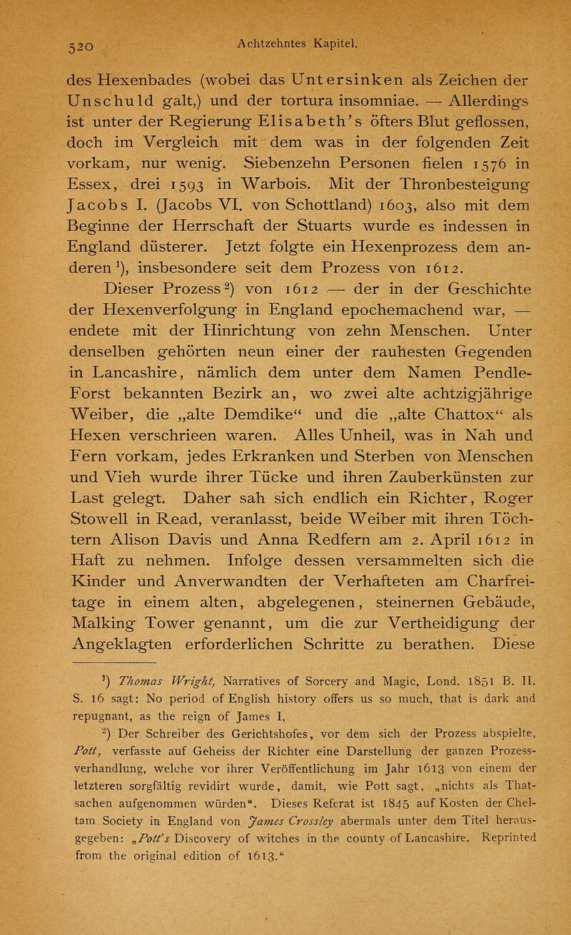 des Hexenbades (wobei das Untersinken als Zeichen der Unschuld galt,) und der tortura insomniae. —Allerdings ist unter der Regierung Elisabeth's öfters Blut geflossen, doch im Vergleich mit dem was in der folgenden Zeit vorkam, nur wenig. Siebenzehn Personen fielen 1576 in Essex, drei 1,593 ^^ Warbois. Mit der Thronbesteigung Jacobs I. (Jacobs VI. von Schottland) 1603, also mit dem Beginne der Herrschaft der Stuarts wurde es indessen in England düsterer. Jetzt folgte ein Hexenprozess dem an- deren ^), insbesondere seit dem Prozess von 1612. Dieser Prozess 2) von 1612 — der in der Geschichte der Hexen Verfolgung in England epochemachend war, — endete mit der Hinrichtung von zehn Menschen. Unter denselben gehörten neun einer der rauhesten Gegenden in Lancashire, nämlich dem unter dem Namen Pendle- Forst bekannten Bezirk an, wo zwei alte achtzigjährige Weiber, die „alte Demdike und die ,,alte Chattox als Hexen verschrieen waren. Alles Unheil, was in Nah und Fern vorkam, jedes Erkranken und Sterben von Menschen und Vieh wurde ihrer Tücke und ihren Zauberkünsten zur Last gelegt. Daher sah sich endlich ein Richter, Roger Stowell in Read, veranlasst, beide Weiber mit ihren Töch- tern Alison Davis und Anna Redfern am 2. April 1612 in Haft zu nehmen. Infolge dessen versammelten sich die Kinder und Anverwandten der Verhafteten am Charfrei- tage in einem alten, abgelegenen, steinernen Gebäude, Malking Tower genannt, um die zur Vertheidigung der Angeklagten erforderlichen Schritte zu berathen. Diese ') Thomas Wright, Narratives of Sorcery and Magic, Lond. 1851 B. II. S. 16 sagt: No period of English history ofFers us so much, that is dark and repugnant, as the reign of James I, ^) Der Schreiber des Gerichtshofes, vor dem sich der Prozess abspielte, Pott, verfasste auf Geheiss der Richter eine Darstellung der ganzen Prozess- verhandlung, welche vor ihrer Veröffentlichung im Jahr 1613 von einem der letzteren sorgfältig revidirt wurde, damit, wie Pott sagt, „nichts als That- sachen aufgenommen würden. Dieses Referat ist 1845 auf Kosten der Chel- tam Society in England von James Crossley abermals unter dem Titel heraus- gegeben: „/'ö/i'^j Discovery of witches in the county of Lancashire. Reprinted from the original edition of 1613.