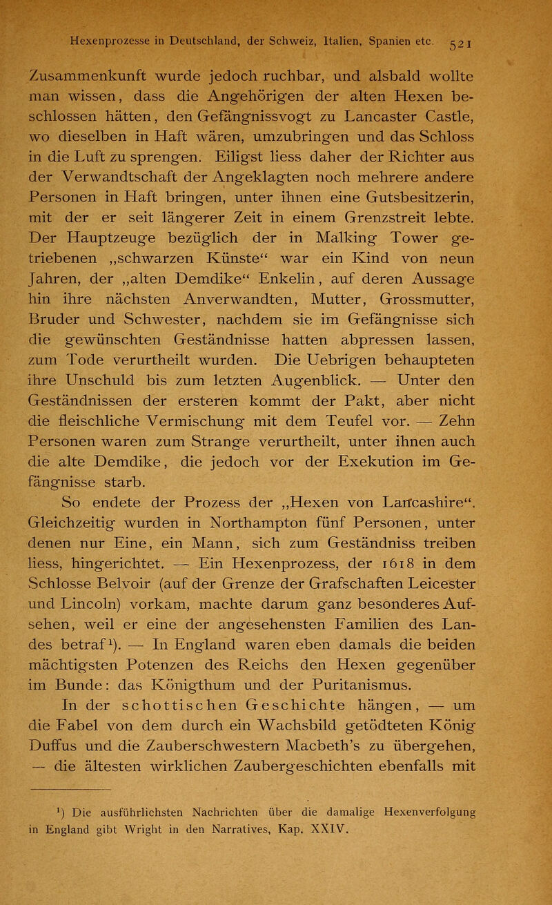 Zusammenkunft wurde jedoch ruchbar, und alsbald wollte man wissen, dass die Angehörigen der alten Hexen be- schlossen hätten, den Gefangnissvogt zu Lancaster Castle, wo dieselben in Haft wären, umzubringen und das Schloss in die Luft zu sprengen. Eilig'st liess daher der Richter aus der Verwandtschaft der Angeklagten noch mehrere andere Personen in Haft bringen, unter ihnen eine Gutsbesitzerin, mit der er seit längerer Zeit in einem Grenzstreit lebte. Der Hauptzeuge bezüglich der in Malking Tower ge- triebenen ,,schwarzen Künste war ein Kind von neun Jahren, der ,,alten Demdike Enkelin, auf deren Aussage hin ihre nächsten Anverwandten, Mutter, Grossmutter, Bruder und Schwester, nachdem sie im Gefängnisse sich die gewünschten Geständnisse hatten abpressen lassen, zum Tode verurtheilt wurden. Die Uebrigen behaupteten ihre Unschuld bis zum letzten Augenblick. — Unter den Geständnissen der ersteren kommt der Pakt, aber nicht die fleischliche Vermischung mit dem Teufel vor. — Zehn Personen waren zum Strange verurtheilt, unter ihnen auch die alte Demdike, die jedoch vor der Exekution im Ge- fängnisse starb. So endete der Prozess der ,,Hexen von Larfcashire. Gleichzeitig wurden in Northampton fünf Personen, unter denen nur Eine, ein Mann, sich zum Geständniss treiben liess, hingerichtet. — Ein Hexenprozess, der 1618 in dem Schlosse Belvoir (auf der Grenze der Grafschaften Leicester und Lincoln) vorkam, machte darum ganz besonderes Auf- sehen, weil er eine der angesehensten Familien des Lan- des betraft). — In England waren eben damals die beiden mächtigsten Potenzen des Reichs den Hexen gegenüber im Bunde: das Königthum und der Puritanismus, In der schottischen Geschichte hängen, —- um die Fabel von dem durch ein Wachsbild getödteten König Duffus und die Zauberschwestern Macbeth's zu übergehen, — die ältesten wirklichen Zaubergeschichten ebenfalls mit ') Die ausführlichsten Nachrichten über die damalige Hexenverfolgung in England gibt Wright in den Narratives, Kap. XXIV.