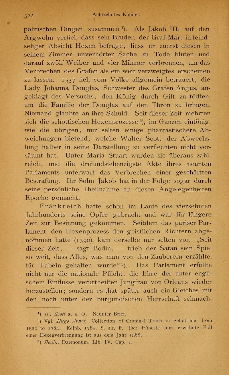 politischen Dingen zusammen ^). Als Jakob III. auf den Argwohn verfiel, dass sein Bruder, der Graf Mar, in feind- seliger Absicht Hexen befrage, Hess er zuerst diesen in seinem Zimmer unverhörter Sache zu Tode bluten und darauf zwölf Weiber und vier Männer verbrennen, um das Verbrechen des Grafen als ein weit verzweigtes erscheinen zu lassen. 1537 fiel, vom Volke allgemein betrauert, die Lady Johanna Douglas, Schwester des Grafen Angus, an- geklagt des Versuchs, den König durch Gift zu tödten, um die Familie der Douglas auf den Thron zu bringen. Niemand glaubte an ihre Schuld. Seit dieser Zeit mehrten sich die schottischen Hexenprozesse ^), im Ganzen eintönig, wie die übrigen, nur selten einige phantastischere Ab- weichungen bietend, welche Walter Scott der Abwechs- lung halber in seine Darstellung zu verflechten nicht ver- säumt hat. Unter Maria Stuart wurden sie überaus zahl- reich, und die dreiundsiebenzigste Akte ihres neunten Parlaments unterwarf das Verbrechen einer geschärften Bestrafung. Ihr Sohn Jakob hat in der Folge sogar durch seine persönliche Theilnahme an diesen Angelegenheiten Epoche gemacht. Frankreich hatte schon im Laufe des vierzehnten Jahrhunderts seine Opfer gebracht und war für längere Zeit zur Besinnung gekommen. Seitdem das pariser Par- lament den Hexenprozess den geistlichen Richtern abge- nommen hatte (1390), kam derselbe nur selten vor. ,,Seit dieser Zeit, — sagt Bodin, — trieb der Satan sein Spiel so weit, dass Alles, was man von den Zauberern erzählte, für Fabeln gehalten wurde 3). Das Parlament erfüllte nicht nur die nationale Pflicht, die Ehre der unter engli- schem Einflüsse verurtheilten Jungfrau von Orleans wieder herzustellen; sondern es that später auch ein Gleiches mit den noch unter der burgundischen Herrschaft schmach- 1) W. Scott a. a. O, Neunter Brief. 2) Vgl. Hugo Arnot, Collection of Criminal Trials in Schottland froni 1536 to 1784. Edinb. 1785, S. 347 ff. Der früheste hier erwähnte Fall einer Hexenverbrennung ist aus dem Jahr 1588.