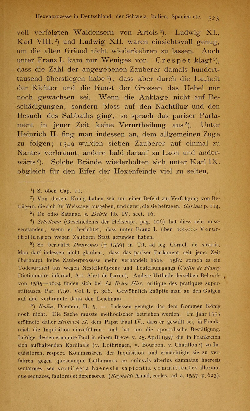 voll verfolgten Waldensern von Artois ^). Ludwig XI,, Karl VIII. 2) und Ludwig XII. waren einsichtsvoll genug, um die alten Gräuel nicht wiederkehren zu lassen. Auch unter Franzi, kam nur Weniges vor. Crespet klagt^), dass die Zahl der angegebenen Zauberer damals hundert- tausend überstiegen habe ^), dass aber durch die Lauheit der Richter und die Gunst der Grossen das Uebel nur noch gewachsen sei. Wenn die Anklage nicht auf Be- schädigungen, sondern bloss auf den Nachtflug und den Besuch des Sabbaths ging, so sprach das pariser Parla- ment in jener Zeit keine Verurtheilung aus ^). Unter Heinrich IL fing man indessen an, dem allgemeinen Zuge zu folgen; 1549 wurden sieben Zauberer auf einmal zu Nantes verbrannt, andere bald darauf zu Laon und ander- wärts ^). Solche Brände wiederholten sich unter Karl IX. obgleich für den Eifer der Hexenfeinde viel zu selten. ^) S. oben Cap. 11. ^) Von diesem König haben wir nur einen Befehl zur Verfolgung von Be- trügern, die sich für Wei-isager ausgeben, und derer, die sie befragen. Garinet p. 114. *) De odio Satanae, s. Delrio lib. IV. sect. 16. '') Scheltema (Geschiedenis der Heksenpr. pag. 106) hat diess sehr niiss- verstanden, wenn er berichtet, dass unter Franz I. über 100,000 Verur- theilungen wegen Zauberei Statt gefunden haben. ^) So berichtet Dunrenus (-[- 1559) in Tit. ad leg. Cornel. de sicariis. Man darf indessen nicht glauben, dass das pariser Parlament seit jener Zeit überhaupt keine Zauberprozesse mehr verhandelt habe. 1582 sprach es ein Todesurtheil aus wegen Nestelknüpfens und Teufelsumgangs {Collin de Plancy Dictionnaire infernal, Art. Abel de Larue). Andere Urtheile derselben Behörde von 1585—1604 finden sich bei Le Brun Hist. critique des pratiques super- stitieuses, Par. 1750, Vol. I. p. 306. Gewöhnlich knüpfte man an den Galgen auf und verbrannte dann den Leichnam. ®) Bodin, Daemon. IL 5. —• Indessen genügte das dem frommen König noch nicht. Die Sache musste methodischer betrieben werden. Im Jahr 1557 eröffnete daher Heinrich II. dem Papst Paul IV., dass er gewillt sei, in Frank- reich die Inquisition einzuführen, und bat um die apostolische Bestätigung. Infolge dessen ernannte Paul in einem Breve v. 25. April 1557 die in Frankreich sich aufhaltenden Kardinäle (v. Lothringen, v. Bourbon, v. Chatillon ?) zu In- quisitoren, respect. Kommissären der Inquisition und ermächtigte sie zu ver- fahren gegen quoscunque Lutheranos ac cuiusvis alterius damnatae haeresis sectatores, seu sortilegia haeresin sapientia committentes illorum- que sequaces, fautores et defensores. {^Raynaldi h.wu2^.tCQ\t?,. ad a. 1557, p. 623).