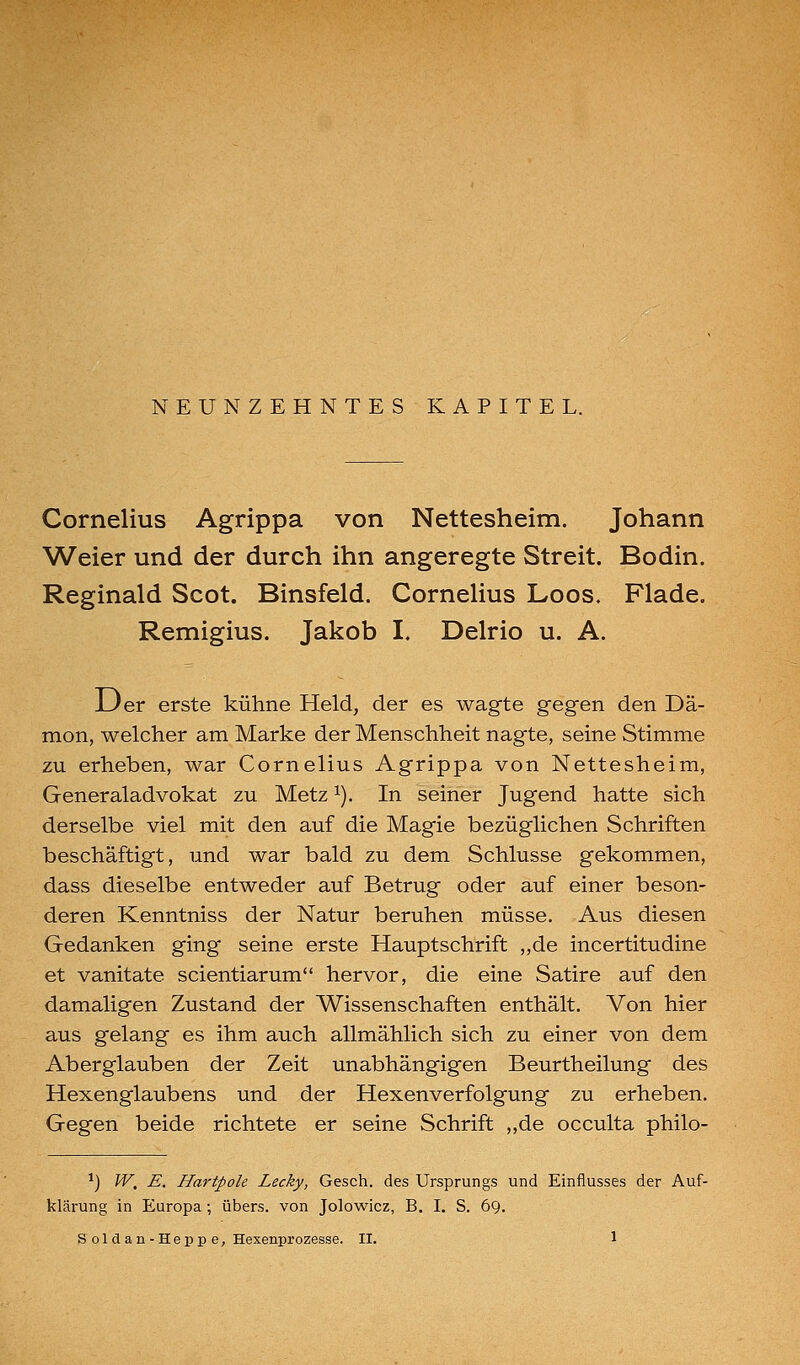 NEUNZEHNTES KAPITEL. Cornelius Agrippa von Nettesheim. Johann Weier und der durch ihn angeregte Streit. Bodin. Reginald Scot. Binsfeld. Cornelius Loos. Flade. Remigius. Jakob I. Delrio u. A. JDer erste kühne Held, der es wagte gegen den Dä- mon, welcher am Marke der Menschheit nagte, seine Stimme zu erheben, war Cornelius Agrippa von Nettesheim, Generaladvokat zu Metz ^). In seiher Jugend hatte sich derselbe viel mit den auf die Magie bezüghchen Schriften beschäftigt, und war bald zu dem Schlüsse gekommen, dass dieselbe entweder auf Betrug oder auf einer beson- deren Kenntniss der Natur beruhen müsse. Aus diesen Gedanken ging seine erste Hauptschrift ,,de incertitudine et vanitate scientiarum hervor, die eine Satire auf den damaligen Zustand der Wissenschaften enthält. Von hier aus gelang es ihm auch allmählich sich zu einer von dem Aberglauben der Zeit unabhängigen Beurtheilung des Hexenglaubens und der Hexenverfolgung zu erheben. Gegen beide richtete er seine Schrift ,,de occulta philo- ^) IV, E. Hartpole Lecky, Gesch. des Ursprungs und Einflusses der Auf- klärung in Europa; übers, von Jolowicz, B. I. S. 69.