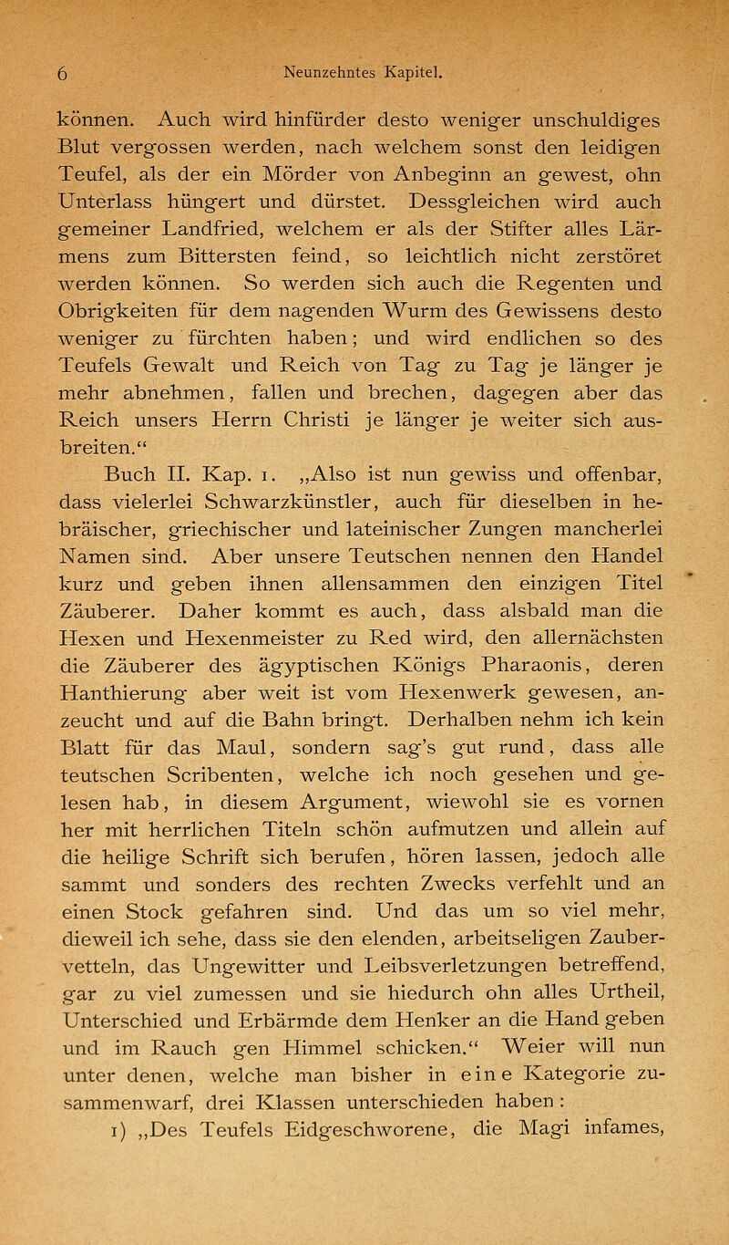 können. Auch wird hinfürder desto weniger unschuldiges Blut vergossen werden, nach welchem sonst den leidigen Teufel, als der ein Mörder von Anbeginn an gewest, ohn Unterlass hungert und dürstet. Dessgleichen wird auch gemeiner Landfried, welchem er als der Stifter alles Lär- mens zum Bittersten feind, so leichtlich nicht zerstöret werden können. So werden sich auch die Regenten und Obrigkeiten für dem nagenden Wurm des Gewissens desto weniger zu fürchten haben; und wird endlichen so des Teufels Gewalt und Reich von Tag zu Tag je länger je mehr abnehmen, fallen und brechen, dagegen aber das Reich unsers Herrn Christi je länger je weiter sich aus- breiten. Buch IL Kap. i. ,,Also ist nun gewiss und offenbar, dass vielerlei Schwarzkünstler, auch für dieselben in he- bräischer, griechischer und lateinischer Zungen mancherlei Namen sind. Aber unsere Teutschen nennen den Handel kurz und geben ihnen allensammen den einzigen Titel Zauberer. Daher kommt es auch, dass alsbald man die Hexen und Hexenmeister zu Red wird, den allernächsten die Zauberer des ägyptischen Königs Pharaonis, deren Hanthierung aber weit ist vom Hexenwerk gewesen, an- zeucht und auf die Bahn bringt. Derhalben nehm ich kein Blatt für das Maul, sondern sag's gut rund, dass alle teutschen Scribenten, welche ich noch gesehen und ge- lesen hab, in diesem Argument, wiewohl sie es vornen her mit herrlichen Titeln schön aufmutzen und allein auf die heilige Schrift sich berufen, hören lassen, jedoch alle sammt und sonders des rechten Zwecks verfehlt und an einen Stock gefahren sind. Und das um so viel mehr, dieweil ich sehe, dass sie den elenden, arbeitseligen Zauber- vetteln, das Ungewitter und Leibsverletzungen betreffend, gar zu viel zumessen und sie hiedurch ohn alles Urtheil, Unterschied und Erbärmde dem Henker an die Hand geben und im Rauch gen Himmel schicken. Weier will nun unter denen, welche man bisher in eine Kategorie zu- sammenwarf, drei Klassen unterschieden haben : i) „Des Teufels Eidgeschworene, die Magi infames.