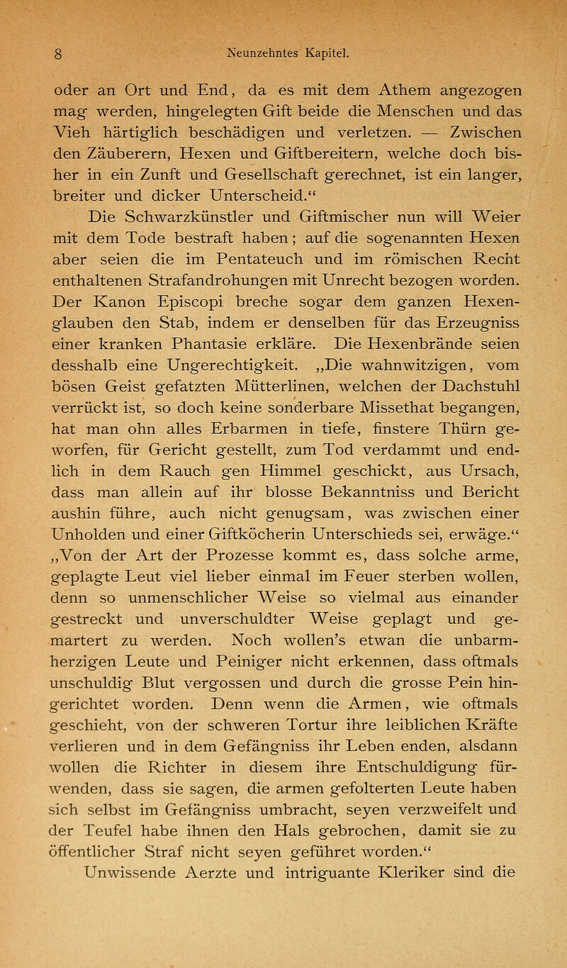 oder an Ort und End, da es mit dem Athem angezogen mag werden, hingelegten Gift beide die Menschen und das Vieh härtiglich beschädigen und verletzen. — Zwischen den Zauberern, Hexen und Giftbereitern, welche doch bis- her in ein Zunft und Gesellschaft gerechnet, ist ein langer, breiter und dicker Unterscheid. Die Schwarzkünstler und Giftmischer nun will Weier mit dem Tode bestraft haben; auf die sogenannten Hexen aber seien die im Pentateuch und im römischen Recht enthaltenen Strafandrohungen mit Unrecht bezogen worden. Der Kanon Episcopi breche sogar dem ganzen Hexen- glauben den Stab, indem er denselben für das Erzeugniss einer kranken Phantasie erkläre. Die Hexenbrände seien desshalb eine Ungerechtigkeit. ,,Die wahnwitzigen, vom bösen Geist gefatzten Mütterlinen, welchen der Dachstuhl verrückt ist, so doch keine sonderbare Missethat begangen, hat man ohn alles Erbarmen in tiefe, finstere Thürn ge- worfen, für Gericht gestellt, zum Tod verdammt und end- lich in dem Rauch gen Himmel geschickt, aus Ursach, dass man allein auf ihr blosse Bekanntniss und Bericht ausbin führe, auch nicht genugsam, was zwischen einer Unholden und einer Giftköcherin Unterschieds sei, erwäge. ,,Von der Art der Prozesse kommt es, dass solche arme, geplagte Leut viel lieber einmal im Feuer sterben wollen, denn so unmenschlicher Weise so vielmal aus einander gestreckt und unverschuldter Weise geplagt und ge- martert zu werden. Noch wollen's etwan die unbarm- herzigen Leute und Peiniger nicht erkennen, dass oftmals unschuldig Blut vergossen und durch die grosse Pein hin- gerichtet worden. Denn wenn die Armen, wie oftmals geschieht, von der schweren Tortur ihre leiblichen Kräfte verlieren und in dem Gefängniss ihr Leben enden, alsdann wollen die Richter in diesem ihre Entschuldigung für- wenden, dass sie sagen, die armen gefolterten Leute haben sich selbst im Gefängniss umbracht, seyen verzweifelt und der Teufel habe ihnen den Hals gebrochen, damit sie zu öffentlicher Straf nicht seyen geführet worden. Unwissende Aerzte und intriguante Kleriker sind die