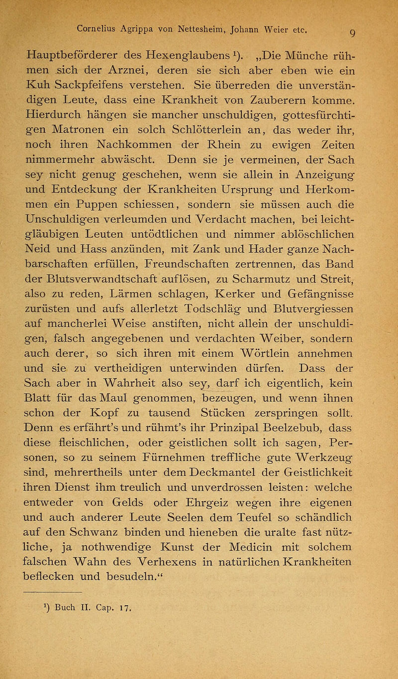Hauptbeförderer des Hexenglaubens ^). „Die Münche rüh- men .sich der Arznei, deren sie sich aber eben wie ein Kuh Sackpfeifens verstehen. Sie überreden die unverstän- digen Leute, dass eine Krankheit von Zauberern komme. Hierdurch hängen sie mancher unschuldigen, gottesfürchti- gen Matronen ein solch Schlötterlein an, das weder ihr, noch ihren Nachkommen der Rhein zu ewigen Zeiten nimmermehr abwäscht. Denn sie je vermeinen, der Sach sey nicht genug geschehen, wenn sie allein in Anzeigung und Entdeckung der Krankheiten Ursprung und Herkom- men ein Puppen schiessen, sondern sie müssen auch die Unschuldigen verleumden und Verdacht machen, bei leicht- gläubigen Leuten untödtlichen und nimmer ablöschlichen Neid und Hass anzünden, mit Zank und Hader ganze Nach- barschaften erfüllen, Freundschaften zertrennen, das Band der Blutsverwandtschaft auflösen, zu Scharmutz und Streit, also zu reden, Lärmen schlagen, Kerker und Gefängnisse zurüsten und aufs allerletzt Todschläg und Blutvergiessen auf mancherlei Weise anstiften, nicht allein der unschuldi- gen, falsch angegebenen und verdachten Weiber, sondern auch derer, so sich ihren mit einem Wörtlein annehmen und sie zu vertheidigen unterwinden dürfen. Dass der Sach aber in Wahrheit also sey, darf ich eigentlich, kein Blatt für das Maul genommen, bezeugen, und wenn ihnen schon der Kopf zu tausend Stücken zerspringen sollt. Denn es erfährt's und rühmt's ihr Prinzipal Beelzebub, dass diese fleischlichen, oder geistlichen sollt ich sagen, Per- sonen, so zu seinem Fürnehmen treffliche gute Werkzeug sind, mehrertheils unter dem Deckmantel der Geistlichkeit ihren Dienst ihm treulich und unverdrossen leisten: welche entweder von Gelds oder Ehrgeiz wegen ihre eigenen und auch anderer Leute Seelen dem Teufel so schändlich auf den Schwanz binden und hieneben die uralte fast nütz- liche, ja nothwendige Kunst der Medicin mit solchem falschen Wahn des Verhexens in natürlichen Krankheiten beflecken und besudeln.