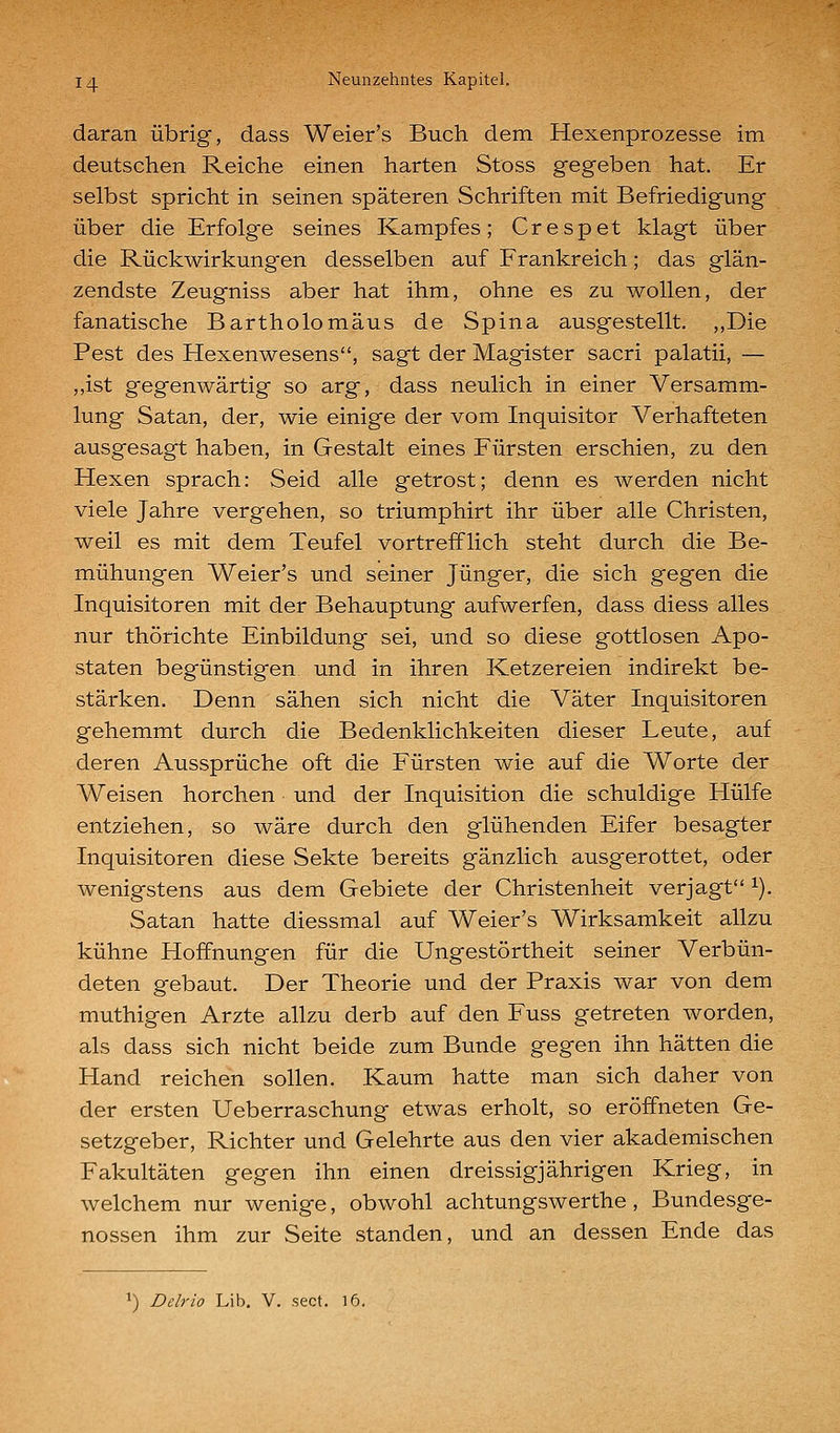 daran übrig, dass Weier's Buch dem Hexenprozesse im deutschen Reiche einen harten Stoss gegeben hat. Er selbst spricht in seinen späteren Schriften mit Befriedigung über die Erfolge seines Kampfes; Crespet klagt über die Rückwirkung'en desselben auf Frankreich; das glän- zendste Zeugniss aber hat ihm, ohne es zu wollen, der fanatische Bartholomäus de Spina ausgestellt. ,,Die Pest des Hexenwesens, sagt der Magister sacri palatii, — ,,ist gegenwärtig so arg, dass neulich in einer Versamm- lung Satan, der, wie einige der vom Inquisitor Verhafteten ausgesagt haben, in Gestalt eines Fürsten erschien, zu den Hexen sprach: Seid alle getrost; denn es werden nicht viele Jahre vergehen, so triumphirt ihr über alle Christen, weil es mit dem Teufel vortrefflich steht durch die Be- mühungen Weier's und seiner Jünger, die sich gegen die Inquisitoren mit der Behauptung aufwerfen, dass diess alles nur thörichte Einbildung sei, und so diese gottlosen Apo- staten begünstigen und in ihren Ketzereien indirekt be- stärken. Denn sähen sich nicht die Väter Inquisitoren gehemmt durch die Bedenklichkeiten dieser Leute, auf deren Aussprüche oft die Fürsten wie auf die Worte der Weisen horchen und der Inquisition die schuldige Hülfe entziehen, so wäre durch den glühenden Eifer besagter Inquisitoren diese Sekte bereits gänzlich ausgerottet, oder wenigstens aus dem Gebiete der Christenheit verjagt ^). Satan hatte diessmal auf Weier's Wirksamkeit allzu kühne Hoffnungen für die Ungestörtheit seiner Verbün- deten gebaut. Der Theorie und der Praxis war von dem muthigen Arzte allzu derb auf den Fuss getreten worden, als dass sich nicht beide zum Bunde gegen ihn hätten die Hand reichen sollen. Kaum hatte man sich daher von der ersten Ueberraschung etwas erholt, so eröffneten Ge- setzgeber, Richter und Gelehrte aus den vier akademischen Fakultäten gegen ihn einen dreissigjährigen Krieg, in welchem nur wenige, obwohl achtungswerthe, Bundesge- nossen ihm zur Seite standen, und an dessen Ende das