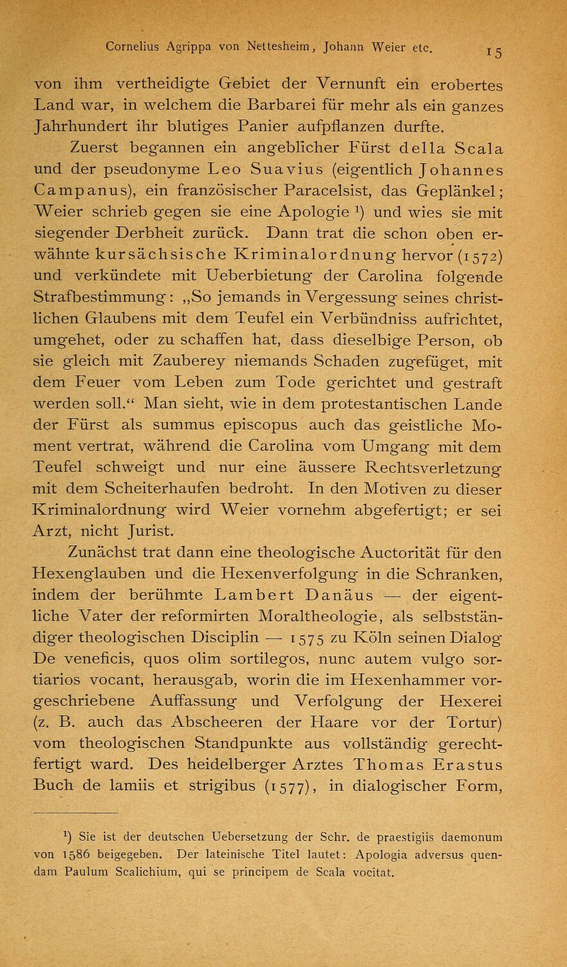 von ihm vertheidigte Gebiet der Vernunft ein erobertes Land war, in welchem die Barbarei für mehr als ein ganzes Jahrhundert ihr blutiges Panier aufpflanzen durfte. Zuerst begannen ein angeblicher Fürst della Scala und der Pseudonyme Leo Suavius (eigentlich Johannes Campanus), ein französischer Paracelsist, das Geplänkel; Weier schrieb gegen sie eine Apologie ^) und wies sie mit siegender Derbheit zurück. Dann trat die schon oben er- wähnte kursächsische Kriminalordnung hervor (1572) und verkündete mit Ueberbietung der Carolina folgende Strafbestimmung: ,,So jemands in Vergessung seines christ- lichen Glaubens mit dem Teufel ein Verbündniss aufrichtet, umgehet, oder zu schaffen hat, dass dieselbige Person, ob sie gleich mit Zauberey niemands Schaden zugefüget, mit dem Feuer vom Leben zum Tode gerichtet und gestraft werden soll. Man sieht, wie in dem protestantischen Lande der Fürst als summus episcopus auch das geistliche Mo- ment vertrat, während die Carolina vom Umgang mit dem Teufel schweigt und nur eine äussere Rechtsverletzung mit dem Scheiterhaufen bedroht. In den Motiven zu dieser Kriminalordnung wird Weier vornehm abgefertigt; er sei Arzt, nicht Jurist. Zunächst trat dann eine theologische Auctorität für den Hexenglauben und die Hexenverfolgung in die Schranken, indem der berühmte Lambert Danäus — der eigent- liche Vater der reformirten Moraltheologie, als selbststän- diger theologischen Disciplin —■ 1575 zu Köln seinen Dialog De veneficis, quos olim sortilegos, nunc autem vulgo sor- tiarios vocant, herausgab, worin die im Hexenhammer vor- geschriebene Auffassung und Verfolgung der Hexerei (z. B. auch das Abscheeren der Haare vor der Tortur) vom theologischen Standpunkte aus vollständig gerecht- fertigt ward. Des heidelberger Arztes Thomas Erastus Buch de lamiis et strigibus (1577), in dialogischer Form, ■') Sie ist der deutsciien Uebersetzung der Sclir. de praestigiis daemonum von 1586 beigegeben. Der lateinische Titel lautet: Apologia adversus quen- dam Pauluni Scalichium, qui se principem de Scala vocitat.