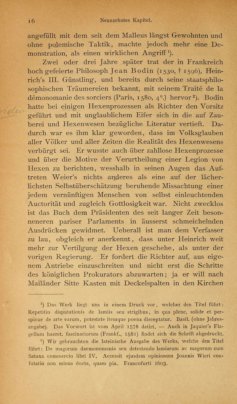 angefüllt mit dem seit dem Malleus längst Gewohnten und ohne polemische Taktik, machte jedoch mehr eine De- monstration, als einen wirklichen Angrifft). Zwei oder drei Jahre später trat der in Frankreich hoch gefeierte Philosoph Jean Bodin (1530,! 1596), Hein- rich's III. Günstling, und bereits durch seine staatsphilo- sophischen Träumereien bekannt, mit seinem Traite de la demonomanie des sorciers (Paris, 1580, 40.) hervor 2), Bodin hatte bei einigen Hexenprozessen als Richter den Vorsitz geführt und mit unglaublichem Eifer sich in die auf Zau- berei und Hexenwesen bezügliche Literatur vertieft. Da- durch war es ihm klar geworden, dass im Volksglauben aller Völker und aller Zeiten die Realität des Hexenwesens verbürgt sei. Er wusste auch über zahllose Hexenprozesse und über die Motive der Verurtheilung einer Legion von Hexen zu berichten, wesshalb in seinen Augen das Auf- treten Weier's nichts anderes als eine auf der lächer- lichsten Selbstüberschätzung beruhende Missachtung einer jedem vernünftigen Menschen von selbst einleuchtenden Auctorität und zugleich Gottlosigkeit war. Nicht zwecklos ist das Buch dem Präsidenten des seit langer Zeit beson- neneren pariser Parlaments in äusserst schmeichelnden Ausdrücken gewidmet. Ueberall ist man dem Verfasser zu lau, obgleich er anerkennt, dass unter Heinrich weit mehr zur Vertilgung der Hexen geschehe, als unter der vorigen Regierung. Er fordert die Richter auf, aus eige- nem Antriebe einzuschreiten und nicht erst die Schritte des königlichen Prokurators abzuwarten; ja er will nach Mailänder Sitte Kasten mit Deckelspalten in den Kirchen ^) Das Werk liegt uns in einem Druclc vor, welcher den Titel führt: Repetitio disputationis de lainiis seu strigibus, in qua plene, solide et per- spicue de arte earum, potestate itemque poena disceptatur. Basil. (ohne Jahres- angahe). Das Vorwort ist vom April 1578 datirt. — Auch in Jaquier's Fla- gellum haeret. fascinariorum (Frankf., 1581) findet sich die Schrift abgedruckt. '^) Wir gebrauchten die lateinische Ausgabe des Werks, welche den Titel führt: De magorum daemonomania seu detestando lamiarum ac magorum cum Batana comniercio libri IV. Accessit ejusdem opinionum Joannis Wieri con- futatio non minus docta, quam pia. Francofurti 1603.