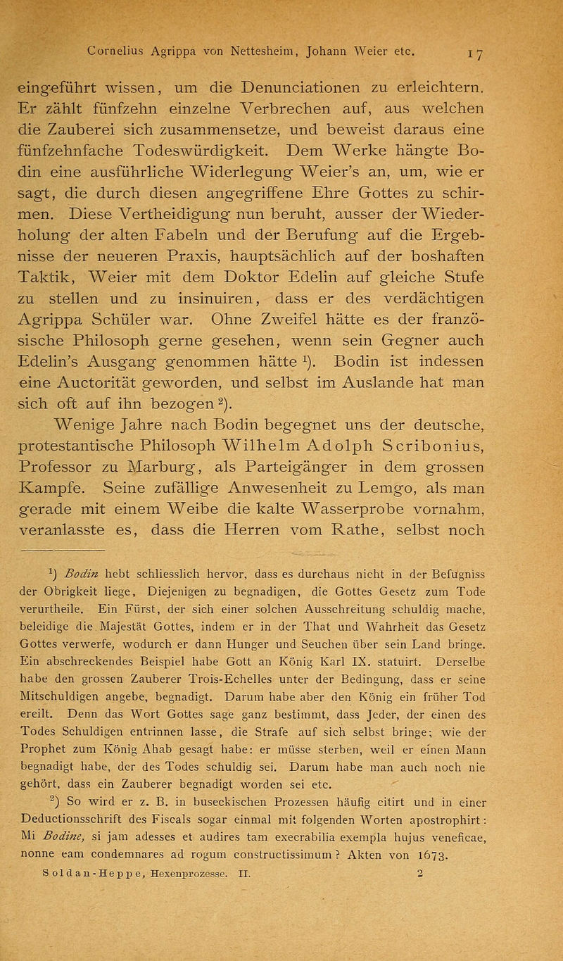 eingeführt wissen, um die Denunciationen zu erleichtern. Er zählt fünfzehn einzelne Verbrechen auf, aus welchen die Zauberei sich zusammensetze, und beweist daraus eine fünfzehnfache Todeswürdigkeit. Dem Werke hängte Bo- din eine ausführliche Widerlegung Weier's an, um, wie er sagt, die durch diesen angegriffene Ehre Gottes zu schir- men. Diese Vertheidigung nun beruht, ausser der Wieder- holung der alten Fabeln und der Berufung auf die Ergeb- nisse der neueren Praxis, hauptsächlich auf der boshaften Taktik, Weier mit dem Doktor Edelin auf gleiche Stufe zu stellen und zu insinuiren, dass er des verdächtigen Agrippa Schüler war. Ohne Zweifel hätte es der franzö- sische Philosoph gerne gesehen, wenn sein Gegner auch Edelin's Ausgang genommen hätte ^). Bodin ist indessen eine Auctorität geworden, und selbst im Auslande hat man sich oft auf ihn bezogen ^). Wenige Jahre nach Bodin begegnet uns der deutsche, protestantische Philosoph Wilhelm Adolph Scribonius, Professor zu Marburg, als Parteigänger in dem grossen Kampfe. Seine zufällige Anwesenheit zu Lemgo, als man gerade mit einem Weibe die kalte Wasserprobe vornahm, veranlasste es, dass die Herren vom Rathe, selbst noch ^) Bodin hebt schliesslich hervor, dass es durchaus nicht in der Befugniss der Obrigkeit liege, Diejenigen zu begnadigen, die Gottes Gesetz zum Tode verurtheile. Ein Fürst, der sich einer solchen Ausschreitung schuldig mache, beleidige die Majestät Gottes, indem er in der That und Wahrheit das Gesetz Gottes verwerfe, wodurch er dann Hunger und Seuchen über sein Land bringe. Ein abschreckendes Beispiel habe Gott an König Karl IX. statuirt. Derselbe habe den grossen Zauberer Trois-Echelles unter der Bedingung, dass er seine Mitschuldigen angebe, begnadigt. Darum habe aber den König ein früher Tod ereilt. Denn das Wort Gottes sage ganz bestimmt, dass Jeder, der einen des Todes Schuldigen entrinnen lasse, die Strafe auf sich selbst bringe; wie der Prophet zum König Ahab gesagt habe: er müsse sterben, weil er einen Mann begnadigt habe, der des Todes schuldig sei. Darum habe man auch noch nie gehört, dass ein Zauberer begnadigt worden sei etc. ^) So wird er z. B. in buseckischen Prozessen häufig citirt und in einer Deductionsschrift des Fiscals sogar einmal mit folgenden Worten apostrophirt: Mi Bodine, si jam adesses et audires tam execrabilia exempla hujus veneficae, nonne eam condemnares ad rogum constructissimum ? Akten von 1673. S o 1 cl a n - H e p p e, Hexeni^rozesse. II. 2