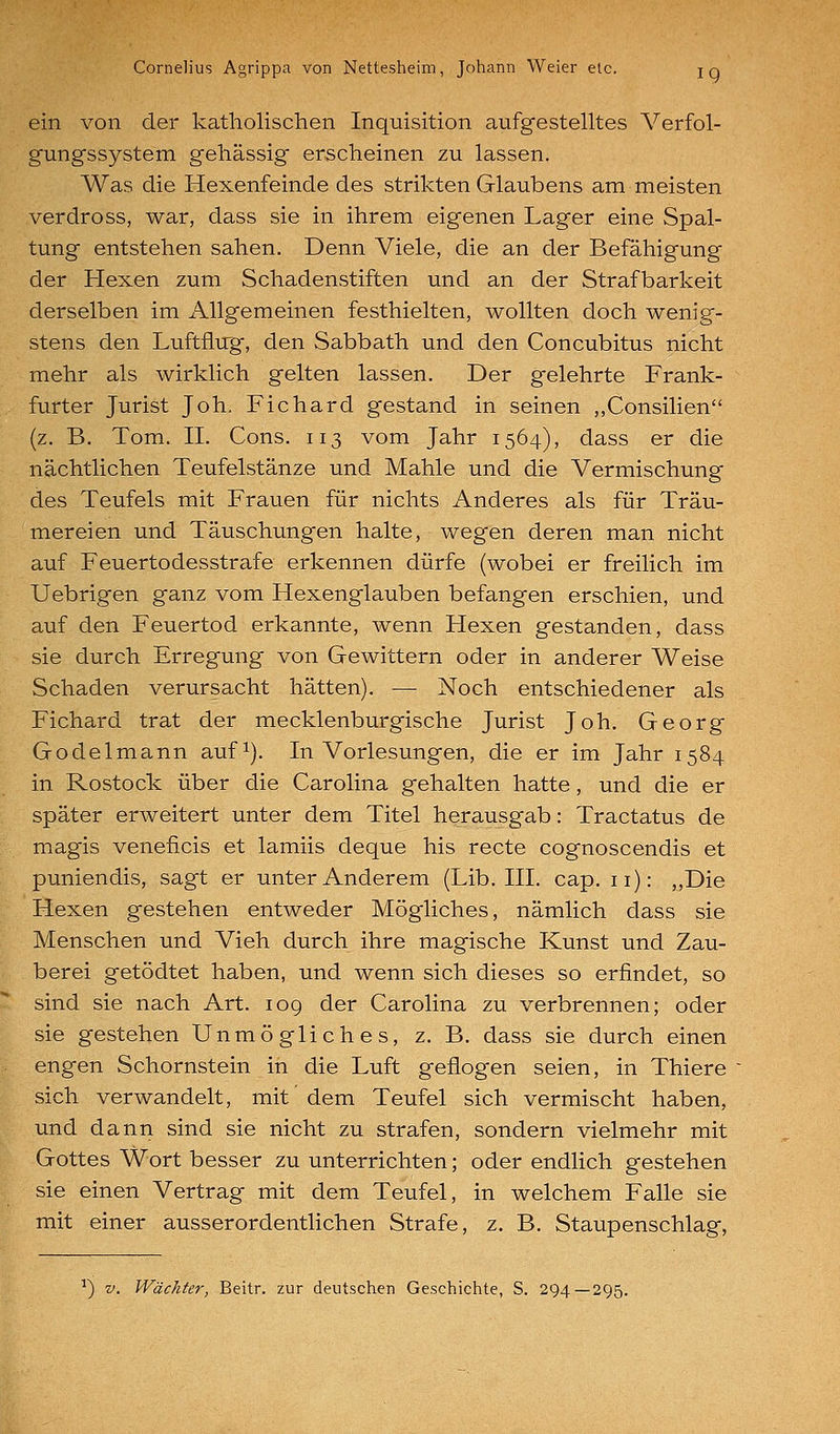 ein von der katholischen Inquisition aufgestelltes Verfol- gungssystem gehässig erscheinen zu lassen. Was die Hexenfeinde des strikten Glaubens am meisten verdross, war, dass sie in ihrem eigenen Lager eine Spal- tung entstehen sahen. Denn Viele, die an der Befähigung der Hexen zum Schadenstiften und an der Strafbarkeit derselben im x\llgemeinen festhielten, wollten doch wenig- stens den Luftflug, den Sabbath und den Concubitus nicht mehr als wirklich gelten lassen. Der gelehrte Frank- furter Jurist Joh. Fichard gestand in seinen ,,Consilien (z. B. Tom. IL Cons. 113 vom Jahr 1564), dass er die nächtlichen Teufelstänze und Mahle und die Vermischung des Teufels mit Frauen für nichts Anderes als für Träu- mereien und Täuschungen halte, wegen deren man nicht auf Feuertodesstrafe erkennen dürfe (wobei er freilich im Uebrigen ganz vom Hexenglauben befangen erschien, und auf den Feuertod erkannte, wenn Hexen gestanden, dass sie durch Erregung von Gewittern oder in anderer Weise Schaden verursacht hätten). — Noch entschiedener als Fichard trat der mecklenburgische Jurist Joh. Georg Godelmann auf^). In Vorlesungen, die er im Jahr 1584 in Rostock über die Carolina gehalten hatte, und die er später erweitert unter dem Titel herausgab: Tractatus de magis veneficis et lamiis deque his recte cognoscendis et puniendis, sagt er unter Anderem (Lib. III. cap. 11): „Die Hexen gestehen entweder Mögliches, nämlich dass sie Menschen und Vieh durch ihre magische Kunst und Zau- berei getödtet haben, und wenn sich dieses so erfindet, so sind sie nach Art. 109 der Carolina zu verbrennen; oder sie gestehen Unmögliches, z. B. dass sie durch einen engen Schornstein in die Luft geflogen seien, in Thiere sich verwandelt, mit dem Teufel sich vermischt haben, und dann sind sie nicht zu strafen, sondern vielmehr mit Gottes Wort besser zu unterrichten; oder endlich gestehen sie einen Vertrag mit dem Teufel, in welchem Falle sie mit einer ausserordentlichen Strafe, z. B. Staupenschlag, '') V. Wächter, Beitr. zur deutschen Geschichte, S. 294—295.