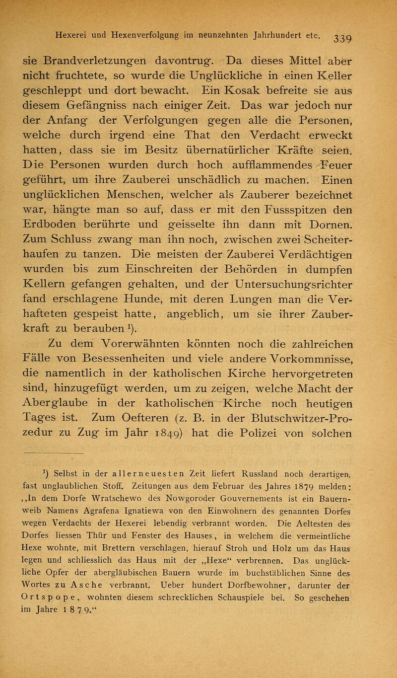 sie Brandverletzungen davontrug. Da dieses Mittel aber nicht fruchtete, so wurde die Unglückhche in einen Keller geschleppt und dort bewacht. Ein Kosak befreite sie aus diesem Gefängniss nach einiger Zeit. Das war jedoch nur der Anfang der Verfolgungen gegen alle die Personen, welche durch irgend eine That den Verdacht erweckt hatten, dass sie im Besitz übernatürlicher Kräfte seien. Die Personen wurden durch hoch aufflammendes Feuer geführt, um ihre Zauberei unschädlich zu machen. Einen unglücklichen Menschen, welcher als Zauberer bezeichnet war, hängte man so auf, dass er mit den Fussspitzen den Erdboden berührte und geisselte ihn dann mit Dornen. Zum Schluss zwang man ihn noch, zwischen zwei Scheiter- haufen zu tanzen. Die meisten der Zauberei Verdächtigen wurden bis zum Einschreiten der Behörden in dumpfen Kellern gefangen gehalten, und der Untersuchungsrichter fand erschlagene Hunde, mit deren Lungen man die Ver- hafteten gespeist hatte, angeblich, um sie ihrer Zauber- kraft zu berauben ^). Zu dem Vorerwähnten könnten noch die zahlreichen Fälle von Besessenheiten und viele andere Vorkommnisse, die namentlich in der katholischen Kirche hervorgetreten sind, hinzugefügt werden, um zu zeigen, welche Macht der Aberglaube in der katholischen Kirche noch heutigen Tages ist. Zum Oefteren (z, B. in der Blutschwitzer-Pro- zedur zu Zug im Jahr 1849) hat die Polizei von solchen ^) Selbst in der allerneuesten Zeit liefert Russland noch derartigen, fast unglaublichen Stoff. Zeitungen aus dem Februar des Jahres 1879 melden; , ,In dem Dorfe Wratschewo des Nowgoroder Gouvernements ist ein Bauern- weib Namens Agrafena Ignatiewa von den Einwohnern des genannten Dorfes wegen Verdachts der Hexerei lebendig verbrannt worden. Die Aeltesten des Dorfes Hessen Thür und Fenster des Hauses, in welchem die vermeintliche Hexe wohnte, mit Brettern verschlagen, hierauf Stroh und Holz um das Haus legen und schliesslich das Haus mit der ,,Hexe verbrennen. Das unglück- liche Opfer der abergläubischen Bauern wurde im buchstäblichen Sinne des W^ortes zu Asche verbrannt. Ueber hundert Dorfbewohner, darunter der Ortspope, wohnten diesem schrecklichen Schauspiele bei. So geschehen